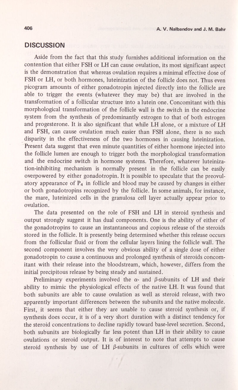 DISCUSSION Aside from the fact that this study furnishes additional information on the contention that either FSH or LH can cause ovulation, its most significant aspect is the demonstration that whereas ovulation requires a minimal effective dose of FSH or LH, or both hormones, luteinization of the follicle does not. Thus even picogram amounts of either gonadotropin injected directly into the follicle are able to trigger the events (whatever they may be) that are involved in the transformation of a follicular structure into a lutein one. Concomitant with this morphological transformation of the follicle wall is the switch in the endocrine system from the synthesis of predominantly estrogen to that of both estrogen and progesterone. It is also significant that while LH alone, or a mixture of LH and FSH, can cause ovulation much easier than FSH alone, there is no such disparity in the effectiveness of the two hormones in causing luteinization. Present data suggest that even minute quantities of either hormone injected into the follicle lumen are enough to trigger both the morphological transformation and the endocrine switch in hormone systems. Therefore, whatever luteiniza- tion-inhibiting mechanism is normally present in the follicle can be easily overpowered by either gonadotropin. It is possible to speculate that the preovul atory appearance of P 4 in follicle and blood may be caused by changes in either or both gonadotropins recognized by the follicle. In some animals, for instance, the mare, luteinized cells in the granulosa cell layer actually appear prior to ovulation. The data presented on the role of FSH and LH in steroid synthesis and output strongly suggest it has dual components. One is the ability of either of the gonadotropins to cause an instantaneous and copious release of the steroids stored in the follicle. It is presently being determined whether this release occurs from the follicular fluid or from the cellular layers lining the follicle wall. The second component involves the very obvious ability of a single dose of either gonadotropin to cause a continuous and prolonged synthesis of steroids concom itant with their release into the bloodstream, which, however, differs from the initial precipitous release by being steady and sustained. Preliminary experiments involved the a- and j3-subunits of LH and their ability to mimic the physiological effects of the native LH. It was found that both subunits are able to cause ovulation as well as steroid release, with two apparently important differences between the subunits and the native molecule. First, it seems that either they are unable to cause steroid synthesis or, if synthesis does occur, it is of a very short duration with a distinct tendency for the steroid concentrations to decline rapidly toward base-level secretion. Second, both subunits are biologically far less potent than LH in their ability to cause ovulations or steroid output. It is of interest to note that attempts to cause steroid synthesis by use of LH ß-subunits in cultures of cells which were