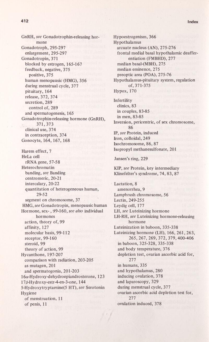 GnRH, see Gonadotrophin-releasing hor mone Gonadotroph, 295-297 enlargement, 295-297 Gonadotropin, 371 blocked by estrogen, 165-167 feedback, negative, 375 positive, 375 human menopausic (HMG), 356 during menstrual cycle, 377 pituitary, 164 release, 372, 374 secretion, 289 control of, 289 and spermatogenesis, 165 Gonadotrophin-releasing hormone (GnRH), 371,373 clinical use, 374 in contraception, 374 Gonocyte, 164, 167, 168 Harem effect, 7 HeLa cell rRNA gene, 57-58 Heterochromatin banding, see Banding centromeric, 20-21 intercalary, 20-22 quantitation of heterogeneous human, 29-52 segment on chromosome, 37 HMG, see Gonadotropin, menopausic human Hormone, sex-, 99-160, see also individual hormones action, theory of, 99 affinity, 127 molecular basis, 99-112 receptor, 99-160 steroid, 99 theory of action, 99 Hycanthone, 197-207 comparison with radiation, 203-205 as mutagen, 201 and spermatogonia, 201-203 16a-Hydro xy-dehydroepiandro sterone, 123 17 (3 -Hydroxy-estr-4-en-3-one, 144 5-Hydroxytryptamine(5 HT), see Serotonin Hygiene of menstruation, 11 of penis, 11 Hypoestrogenism, 366 Hypothalamus arcuate nucleus (AN), 275-276 frontal medial basal hypothalamic deaffer- entiation (FMBHD), 277 median basal-(MBH), 275 median eminence, 275 preoptic area (POA), 275-76 Hypothalamus-pituitary system, regulation of, 371-375 Hypox, 170 Infertility clinics, 83 in couples, 83-85 in men, 83-85 Inversion, pericentric, of sex chromosome, 86 IP, see Protein, induced Iron, colloidal, 249 Isochromosome, 86, 87 Isopropyl methanesulfonate, 201 Jansen's ring, 229 KIP, see Protein, key intermediary Klinefelter's syndrome, 74, 83, 87 Lactation, 8 amenorrhea, 9 Lampbrush chromosome, 56 Lectin, 249-255 Ley dig cell, 177 LH, see Luteinizing hormone LH-RH, see Luteinizing hormone-releasing hormone Luteinization in baboon, 335-338 Luteinizing hormone (LH), 166, 261, 263, 265,267,269,372,379,400-406 in baboon, 325-328, 335-338 and body temperature, 376 depletion test, ovarian ascorbic acid for, 277 in humans, 335 and hypothalamus, 280 inducing ovulation, 378 and laparoscopy, 329 during menstrual cycle, 377 ovarian ascorbic acid depletion test for, 277 ovulation induced, 378
