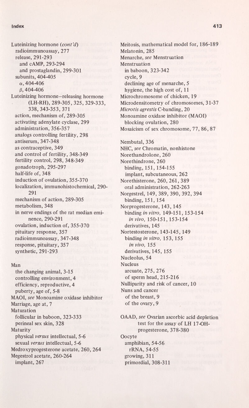 Luteinizing hormone (cont'd) radioimmunoassay, 277 release, 291-293 and cAMP, 293-294 and prostaglandin, 299-301 subunits, 404-405 a, 404-406 0, 404-406 Luteinizing hormone-releasing hormone (LH-RH), 289-305, 325, 329-333, 338, 343-353, 371 action, mechanism of, 289-305 activating adenylate cyclase, 299 administration, 356-357 analogs controlling fertility, 298 antiserum, 347-348 as contraceptive, 349 and control of fertility, 348-349 fertility control, 298, 348-349 gonadotroph, 295-297 half-life of, 348 induction of ovulation, 355-370 localization, immunohistochemical, 290- 291 mechanism of action, 289-305 metabolism, 348 in nerve endings of the rat median emi nence, 290-291 ovulation, induction of, 355-370 pituitary response, 357 radioimmunoassay, 347-348 response, pituitary, 357 synthetic, 291-293 Man the changing animal, 3-15 controlling environment, 4 efficiency, reproductive, 4 puberty, age of, 5-8 MAOI, see Monoamine oxidase inhibitor Marriage, age at, 7 Maturation follicular in baboon, 323-333 perineal sex skin, 328 Maturity physical versus intellectual, 5-6 sexual versus intellectual, 5-6 Medroxyprogesterone acetate, 260, 264 Megestrol acetate, 260-264 implant, 267 Meitosis, mathematical model for, 186-189 Melatonin, 285 Menarche, see Menstruation Menstruation in baboon, 323-342 cycle, 9 declining age of menarche, 5 hygiene, the high cost of, 11 Microchromosome of chicken, 19 Microdensitometry of chromosomes, 31-37 Microtis agrestis C-banding, 20 Monoamine oxidase inhibitor (MAOI) blocking ovulation, 280 Mosaicism of sex chromosome, 77, 86, 87 Nembutal, 336 NHC, see Chromatin, nonhistone Norethandrolone, 260 Norethindrone, 260 binding, 151, 154-155 implant, subcutaneous, 262 Norethisterone, 260, 261, 389 oral administration, 262-263 Norgestrel, 149, 389, 390, 392, 394 binding, 151, 154 Norprogesterone, 143, 145 binding in vitro, 149-151, 153-154 in vivo, 150-151, 153-154 derivatives, 145 Nortestosterone, 143-145, 149 binding in vitro, 153, 155 in vivo, 155 derivatives, 145, 155 Nucleolus, 54 Nucleus arcuate, 275, 276 of sperm head, 215-216 Nulliparity and risk of cancer, 10 Nuns and cancer of the breast, 9 of the ovary, 9 OAAD, see Ovarian ascorbic acid depletion test for the assay of LH 17-OH- progesterone, 378-380 Oocyte amphibian, 54-56 rRNA, 54-55 growing, 311 primordial, 308-311