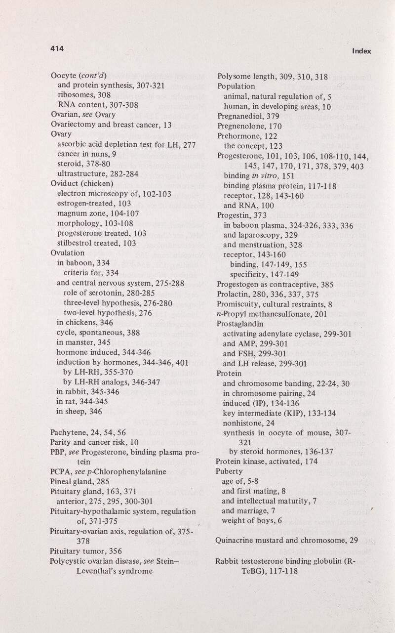 Oocyte ( cont'd) and protein synthesis, 307-321 ribosomes, 308 RNA content, 307-308 Ovarian, see Ovary Ovariectomy and breast cancer, 13 Ovary ascorbic acid depletion test for LH, 277 cancer in nuns, 9 steroid, 378-80 ultrastructure, 282-284 Oviduct (chicken) electron microscopy of, 102-103 estrogen-treated, 103 magnum zone, 104-107 morphology, 103-108 progesterone treated, 103 stilbestrol treated, 103 Ovulation in baboon, 334 criteria for, 334 and central nervous system, 275-288 role of serotonin, 280-285 three-level hypothesis, 276-280 two-level hypothesis, 276 in chickens, 346 cycle, spontaneous, 388 in manster, 345 hormone induced, 344-346 induction by hormones, 344-346,401 by LH-RH, 355-370 by LH-RH analogs, 346-347 in rabbit, 345-346 in rat, 344-345 in sheep, 346 Pachytene, 24, 54, 56 Parity and cancer risk, 10 PBP, see Progesterone, binding plasma pro tein PCPA, see p-Chlorophenylalanine Pineal gland, 285 Pituitary gland, 163, 371 anterior, 275, 295, 300-301 Pituitary-hypothalamic system, regulation of, 371-375 Pituitary-ovarian axis, regulation of, 375- 378 Pituitary tumor, 356 Polycystic ovarian disease, see Stein- Leventhal's syndrome Polysome length, 309, 310, 318 Population animal, natural regulation of, 5 human, in developing areas, 10 Pregnanediol, 379 Pregnenolone, 170 Prehormone, 122 the concept, 123 Progesterone, 101, 103, 106, 108-110, 144, 145,147,170,171,378,379,403 binding in vitro, 151 binding plasma protein, 117-118 receptor, 128, 143-160 and RNA, 100 Progestin, 373 in baboon plasma, 324-326, 333, 336 and laparoscopy, 329 and menstruation, 328 receptor, 143-160 binding, 147-149, 155 specificity, 147-149 Progestogen as contraceptive, 385 Prolactin, 280, 336, 337, 375 Promiscuity, cultural restraints, 8 «-Propyl methanesulfonate, 201 Prostaglandin activating adenylate cyclase, 299-301 and AMP, 299-301 and FSH, 299-301 and LH release, 299-301 Protein and chromosome banding, 22-24, 30 in chromosome pairing, 24 induced (IP), 134-136 key intermediate (KIP), 133-134 nonhistone, 24 synthesis in oocyte of mouse, 307- 321 by steroid hormones, 136-137 Protein kinase, activated, 174 Puberty age of, 5-8 and first mating, 8 and intellectual maturity, 7 and marriage, 7 weight of boys, 6 Quinacrine mustard and chromosome, 29 Rabbit testosterone binding globulin (R- TeBG), 117-118