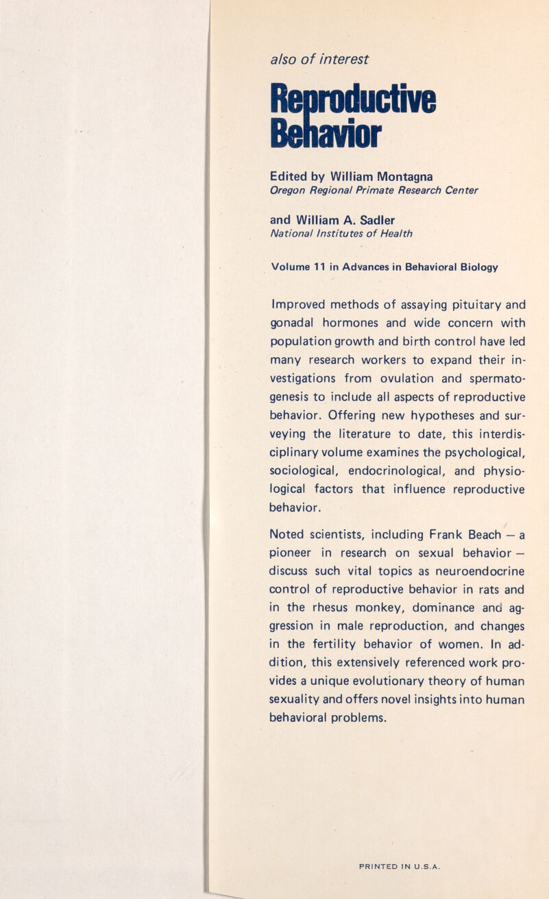 also of interest Reproductive Behavior Edited by William Montagna Oregon Regional Primate Research Center and William A. Sadler National Institutes of Health Volume 11 in Advances in Behavioral Biology Improved methods of assaying pituitary and gonadal hormones and wide concern with population growth and birth control have led many research workers to expand their in vestigations from ovulation and spermato genesis to include all aspects of reproductive behavior. Offering new hypotheses and sur veying the literature to date, this interdis ciplinary volume examines the psychological, sociological, endocrinological, and physio logical factors that influence reproductive behavior. Noted scientists, including Frank Beach — a pioneer in research on sexual behavior — discuss such vital topics as neuroendocrine control of reproductive behavior in rats and in the rhesus monkey, dominance and ag gression in male reproduction, and changes in the fertility behavior of women. In ad dition, this extensively referenced work pro vides a unique evolutionary theory of human sexuality and offers novel insights into human behavioral problems. PRINTED IN U.S.A.