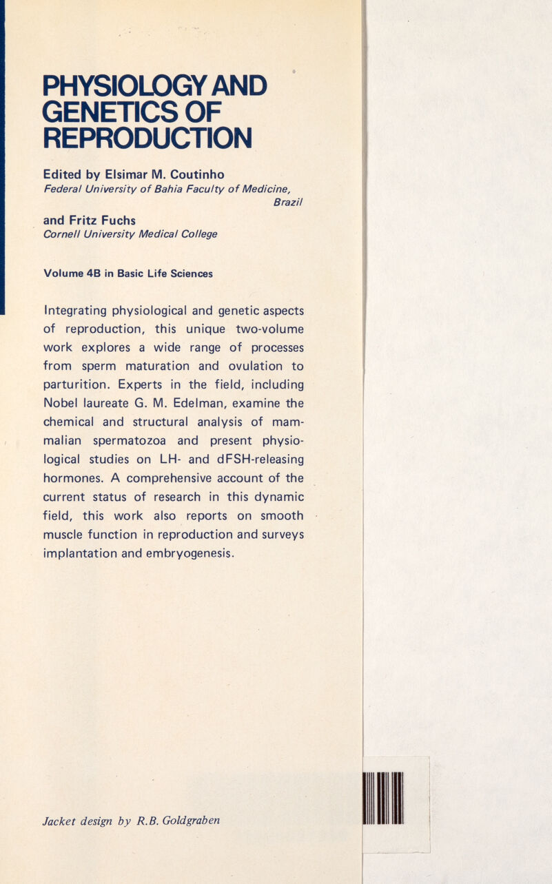 PHYSIOLOGY AND GENETICS OF REPRODUCTION Edited by Elsimar M. Coutinho Federal University of Bahia Faculty of Medicine, Brazil and Fritz Fuchs Cornell University Medical College Volume 4B in Basic Life Sciences Integrating physiological and genetic aspects of reproduction, this unique two-volume work explores a wide range of processes from sperm maturation and ovulation to parturition. Experts in the field, including Nobel laureate G. M. Edelman, examine the chemical and structural analysis of mam malian spermatozoa and present physio logical studies on LH- and dFSH-releasing hormones. A comprehensive account of the current status of research in this dynamic field, this work also reports on smooth muscle function in reproduction and surveys implantation and embryogenesis. Jacket design by R.B. Goldgraben