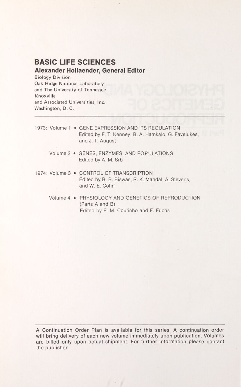 BASIC LIFE SCIENCES Alexander Hollaender, General Editor Biology Division Oak Ridge National Laboratory and The University of Tennessee Knoxville and Associated Universities, Inc. Washington, D. C. 1973: Volume 1 • GENE EXPRESSION AND ITS REGULATION Edited by F. T. Kenney, B. A. Hamkalo, G. Favelukes, and J. T. August Volume 2 • GENES, ENZYMES, AND POPULATIONS Edited by A. M. Srb 1974: Volume 3 • CONTROL OF TRANSCRIPTION Edited by B. B. Biswas, R. K. Mandai, A. Stevens, and W. E. Cohn Volume 4 • PHYSIOLOGY AND GENETICS OF REPRODUCTION (Parts A and B) Edited by E. M. Coutinho and F. Fuchs A Continuation Order Plan is available for this series. A continuation order will bring delivery of each new volume immediately upon publication. Volumes are billed only upon actual shipment. For further information please contact the publisher.