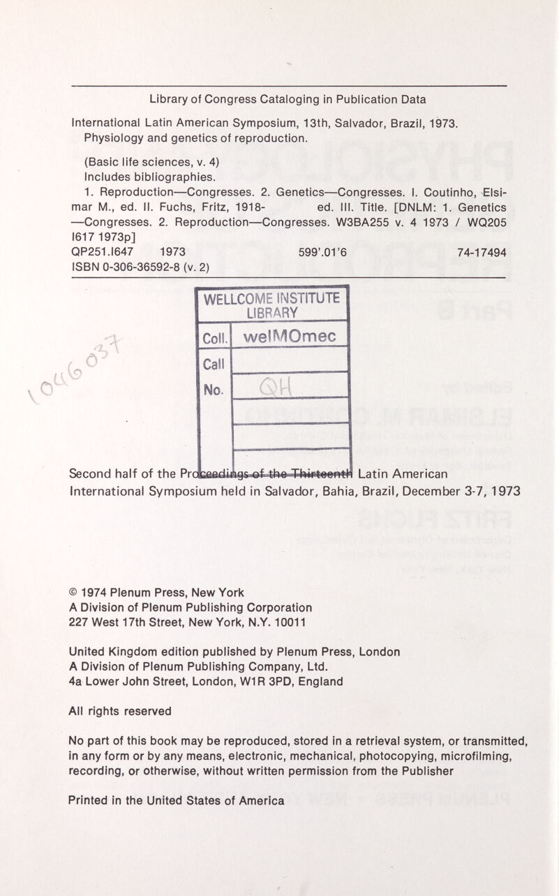 Library of Congress Cataloging in Publication Data International Latin American Symposium, 13th, Salvador, Brazil, 1973. Physiology and genetics of reproduction. (Basic life sciences, v. 4) Includes bibliographies. 1. Reproduction—Congresses. 2. Genetics—Congresses. I. Coutinho, Elsi- mar M., ed. II. Fuchs, Fritz, 1918- ed. III. Title. [DNLM: 1. Genetics —Congresses. 2. Reproduction—Congresses. W3BA255 v. 4 1973 / WQ205 1617 1973p] QP251.I647 1973 599'.01'6 74 -1 7494 ISBN 0-306-36592-8 (v. 2) e J WELLCOME INSTITUTE LIBRARY Coll. welMOmec Call No. Latin American International Symposium held in Salvador, Bahia, Brazil, December 3-7, 1973 © 1974 Plenum Press, New York A Division of Plenum Publishing Corporation 227 West 17th Street, New York, N.Y. 10011 United Kingdom edition published by Plenum Press, London A Division of Plenum Publishing Company, Ltd. 4a Lower John Street, London, W1R 3PD, England All rights reserved No part of this book may be reproduced, stored in a retrieval system, or transmitted, In any form or by any means, electronic, mechanical, photocopying, microfilming, recording, or otherwise, without written permission from the Publisher Printed in the United States of America