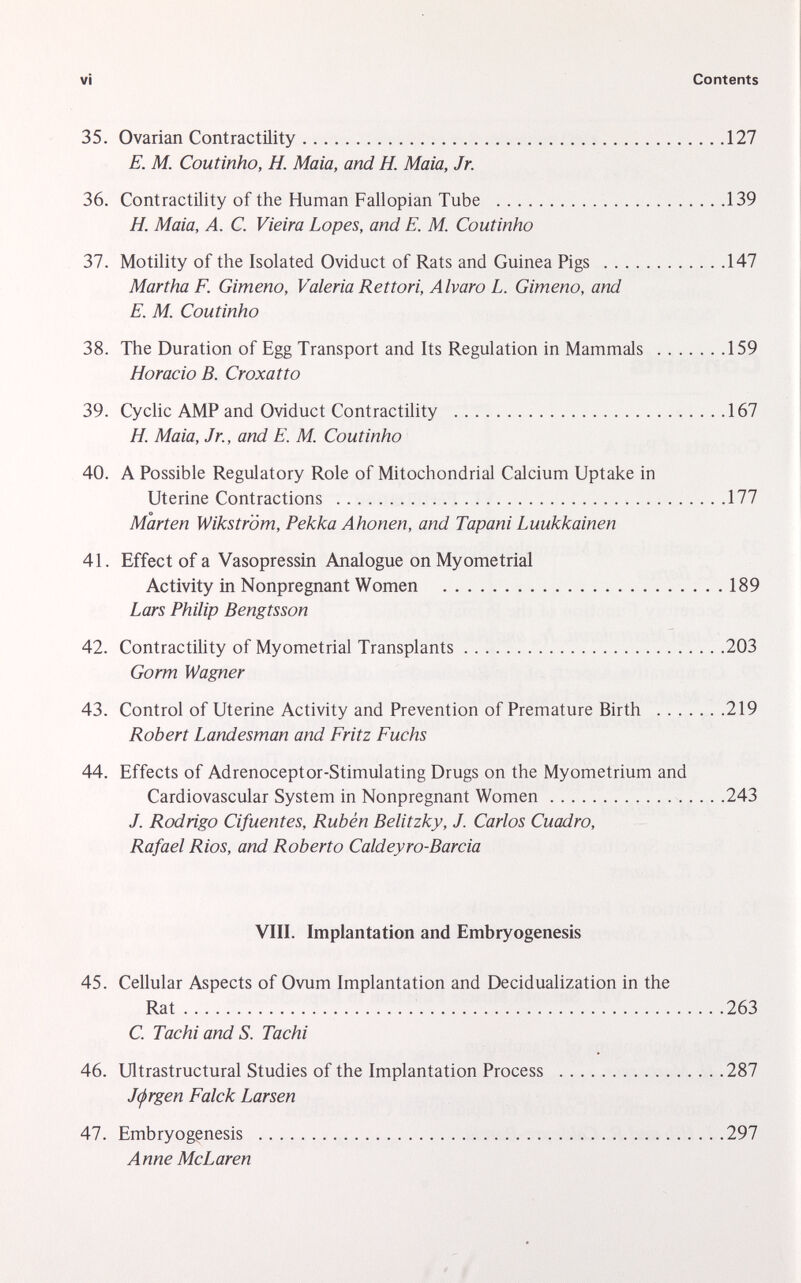 35. Ovarian Contractility 127 E. M. Coutinho, H. Maia, and H. Maia, Jr. 36. Contractility of the Human Fallopian Tube 139 H. Maia, A. C. Vieira Lopes, and E. M. Coutinho 37. Motility of the Isolated Oviduct of Rats and Guinea Pigs 147 Martha F. Gimeno, Valeria Rettori, Alvaro L. Gimeno, and E. M. Coutinho 38. The Duration of Egg Transport and Its Regulation in Mammals 159 Horacio B. Croxatto 39. Cyclic AMP and Oviduct Contractility 167 H. Maia, Jr., and E. M. Coutinho 40. A Possible Regulatory Role of Mitochondrial Calcium Uptake in Uterine Contractions 177 Marten Wikström, Pekka Ahonen, and Tapani Luukkainen 41. Effect of a Vasopressin Analogue on Myometrial Activity in Nonpregnant Women 189 Lars Philip Bengtsson 42. Contractility of Myometrial Transplants 203 Gorm Wagner 43. Control of Uterine Activity and Prevention of Premature Birth 219 Robert Landesman and Fritz Fuchs 44. Effects of Adrenoceptor-Stimulating Drugs on the Myometrium and Cardiovascular System in Nonpregnant Women 243 J. Rodrigo Cifuentes, Rubén Belitzky, J. Carlos Cuadro, Rafael Rios, and Roberto Caldeyro-Barcia VIII. Implantation and Embryogenesis 45. Cellular Aspects of Ovum Implantation and Decidualization in the Rat 263 C. Tachi and S. Tachi 46. Ultrastructural Studies of the Implantation Process 287 J(jrgen Falck Larsen 47. Embryogenesis 297 Anne McLaren