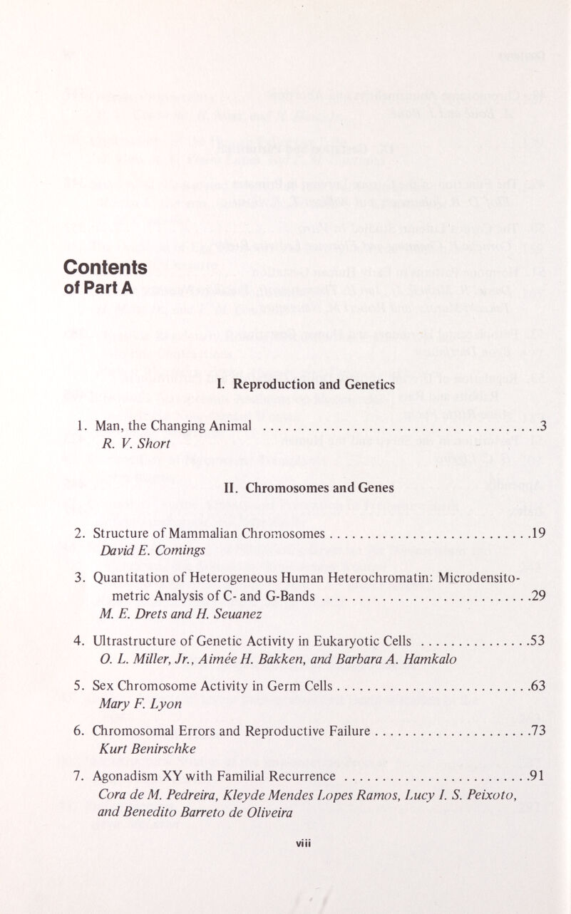 Contents of Part A I. Reproduction and Genetics 1. Man, the Changing Animal 3 R. V. Short II. Chromosomes and Genes 2. Structure of Mammalian Chromosomes 19 David E. Comings 3. Quantitation of Heterogeneous Human Heterochromatin: Microdensito- metric Analysis of C- and G-Bands 29 M. E. Drets and H. Seuanez 4. Ultrastructure of Genetic Activity in Eukaryotic Cells 53 O. L. Miller, Jr., Aimée H. Bakken, and Barbara A. Hamkalo 5. Sex Chromosome Activity in Germ Cells 63 Mary F. Lyon 6. Chromosomal Errors and Reproductive Failure 73 Kurt Benirschke 7. Agonadism XY with Familial Recurrence 91 Cora de M. Pedreira, Kleyde Mendes Lopes Ramos, Lucy I. S. Peixoto, and Benedito Barreto de Oliveira