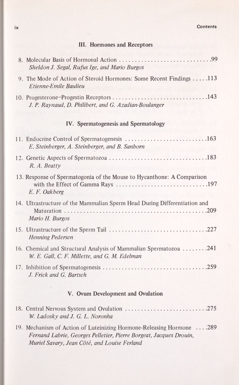 III. Hormones and Receptors 8. Molecular Basis of Hormonal Action 99 Sheldon J. Segal, Rufus Ige, and Mario Burgos 9. The Mode of Action of Steroid Hormones: Some Recent Findings 113 Etienne-Emile Baulieu 10. Progesterone-Progestin Receptors 143 J. P. Raynaud, D. Philibert, and G. Azadian-Boulanger IV. Spermatogenesis and Spermatology 11. Endocrine Control of Spermatogenesis 163 E. St einberger, A. Steinberger, and B. Sanborn 12. Genetic Aspects of Spermatozoa 183 R. A. Beatty 13. Response of Spermatogonia of the Mouse to Hycanthone: A Comparison with the Effect of Gamma Rays 197 E. F. Oakberg 14. Ultrastructure of the Mammalian Sperm Head During Differentiation and Maturation 209 Mario H. Burgos 15. Ultrastructure of the Sperm Tail 227 Henning Pedersen 16. Chemical and Structural Analysis of Mammalian Spermatozoa 241 W. E. Gall, C. F. Millette, and G. M. Edelman 17. Inhibition of Spermatogenesis 259 J. Frick and G. Bartsch V. Ovum Development and Ovulation 18. Central Nervous System and Ovulation 275 W. Ladosky and J. G. L. Noronha 19. Mechanism of Action of Luteinizing Hormone-Releasing Hormone ... .289 Fernand Labrie, Georges Pelletier, Pierre Borgeat, Jacques Drouin, Muriel Savary, Jean Côté, and Louise Ferland