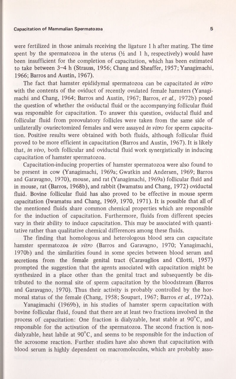 were fertilized in those animals receiving the ligature 1 h after mating. The time spent by the spermatozoa in the uterus Q/i and 1 h, respectively) would have been insufficient for the completion of capacitation, which has been estimated to take between 3-4 h (Strauss, 1956; Chang and Sheaffer, 1957; Yanagimachi, 1966; Barros and Austin, 1967). The fact that hamster epididymal spermatozoa can be capacitated in vitro with the contents of the oviduct of recently ovulated female hamsters (Yanagi machi and Chang, 1964; Barros and Austin, 1967; Barros, et al., 1972b) posed the question of whether the oviductal fluid or the accompanying follicular fluid was responsible for capacitation. To answer this question, oviductal fluid and follicular fluid from preovulatory follicles were taken from the same side of unilaterally ovariectomized females and were assayed in vitro for sperm capacita tion. Positive results were obtained with both fluids, although follicular fluid proved to be more efficient in capacitation (Barros and Austin, 1967). It is likely that, in vivo, both follicular and oviductal fluid work synergistically in inducing capacitation of hamster spermatozoa. Capacitation-inducing properties of hamster spermatozoa were also found to be present in cow (Yanagimachi, 1969a; Gwatkin and Andersen, 1969; Barros and Garavagno, 1970), mouse, and rat (Yanagimachi, 1969a) follicular fluid and in mouse, rat (Barros, 1968b), and rabbit (Iwamatsu and Chang, 1972) oviductal fluid. Bovine follicular fluid has also proved to be effective in mouse sperm capacitation (Iwamatsu and Chang, 1969, 1970, 1971). It is possible that all of the mentioned fluids share common chemical properties which are responsible for the induction of capacitation. Furthermore, fluids from different species vary in their ability to induce capacitation. This may be associated with quanti tative rather than qualitative chemical differences among these fluids. The finding that homologous and heterologous blood sera can capacitate hamster spermatozoa in vitro (Barros and Garavagno, 1970; Yanagimachi, 1970b) and the similarities found in some species between blood serum and secretions from the female genital tract (Caravaglios and Cilotti, 1957) prompted the suggestion that the agents associated with capacitation might be synthesized in a place other than the genital tract and subsequently be dis tributed to the normal site of sperm capacitation by the bloodstream (Barros and Garavagno, 1970). Thus their activity is probably controlled by the hor monal status of the female (Chang, 1958; Soupart, 1967; Barros et al., 1972a). Yanagimachi (1969b), in his studies of hamster sperm capacitation with bovine follicular fluid, found that there are at least two fractions involved in the process of capacitation: One fraction is dialyzable, heat stable at 90°C, and responsible for the activation of the spermatozoa. The second fraction is non- dialyzable, heat labile at 90°C, and seems to be responsible for the induction of the acrosome reaction. Further studies have also shown that capacitation with blood serum is highly dependent on macromolecules, which are probably asso-