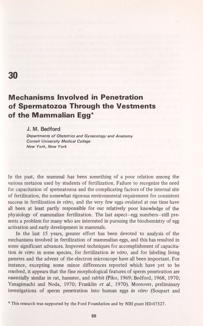 Mechanisms Involved in Penetration of Spermatozoa Through the Vestments of the Mammalian Egg* J. M. Bedford Departments of Obstetrics and Gynecology and Anatomy Cornell University Medical College New York, New York In the past, the mammal has been something of a poor relation among the various metazoa used by students of fertilization. Failure to recognize the need for capacitation of spermatozoa and the complicating factors of the internal site of fertilization, the somewhat rigorous environmental requirement for consistent success in fertilization in vitro, and the very few eggs ovulated at one time have all been at least partly responsible for our relatively poor knowledge of the physiology of mammalian fertilization. The last aspect—egg numbers—still pre sents a problem for many who are interested in pursuing the biochemistry of egg activation and early development in mammals. In the last 15 years, greater effort has been devoted to analysis of the mechanisms involved in fertilization of mammalian eggs, and this has resulted in some significant advances. Improved techniques for accomplishment of capacita tion in vitro in some species, for fertilization in vitro, and for labeling living gametes and the advent of the electron microscope have all been important. For instance, excepting some minor differences reported which have yet to be resolved, it appears that the fine morphological features of sperm penetration are essentially similar in rat, hamster, and rabbit (Piko, 1969; Bedford, 1968, 1970; Yanagimachi and Nöda, 1970; Franklin et al., 1970). Moreover, preliminary investigations of sperm penetration into human eggs in vitro (Soupart and * This research was supported by the Ford Foundation and by NIH grant HD-07527.