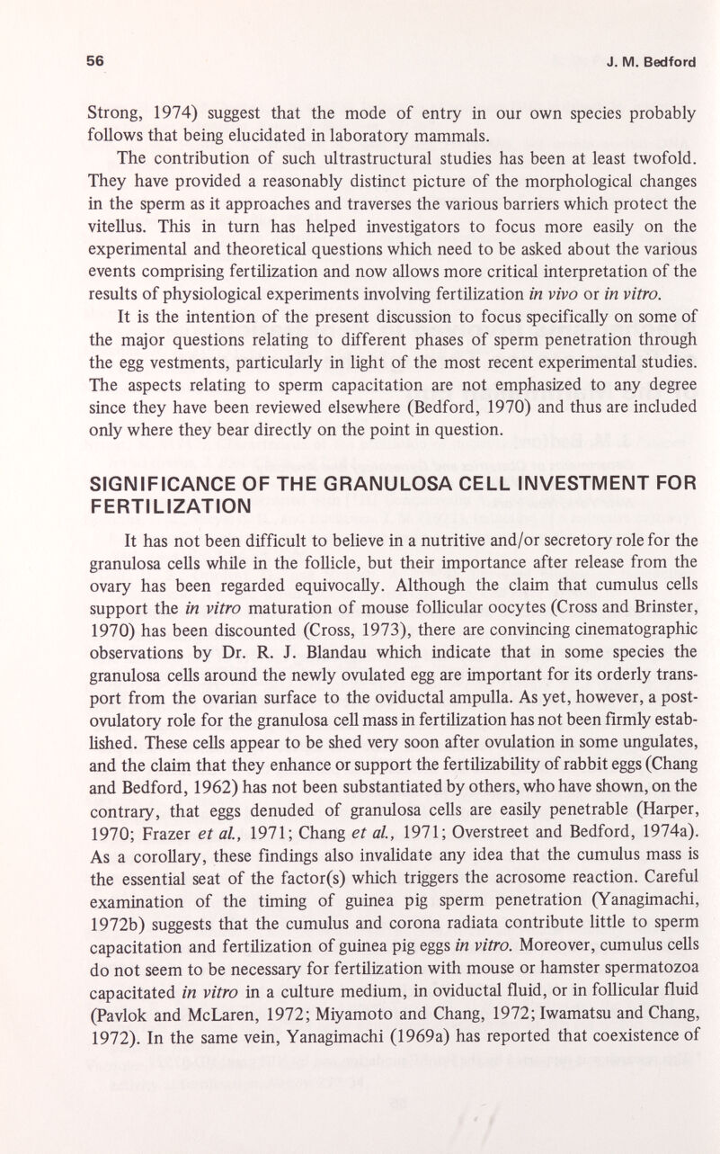 Strong, 1974) suggest that the mode of entry in our own species probably follows that being elucidated in laboratory mammals. The contribution of such ultrastructural studies has been at least twofold. They have provided a reasonably distinct picture of the morphological changes in the sperm as it approaches and traverses the various barriers which protect the vitellus. This in turn has helped investigators to focus more easily on the experimental and theoretical questions which need to be asked about the various events comprising fertilization and now allows more critical interpretation of the results of physiological experiments involving fertilization in vivo or in vitro. It is the intention of the present discussion to focus specifically on some of the major questions relating to different phases of sperm penetration through the egg vestments, particularly in light of the most recent experimental studies. The aspects relating to sperm capacitation are not emphasized to any degree since they have been reviewed elsewhere (Bedford, 1970) and thus are included only where they bear directly on the point in question. SIGNIFICANCE OF THE GRANULOSA CELL INVESTMENT FOR FERTILIZATION It has not been difficult to believe in a nutritive and/or secretory role for the granulosa cells while in the follicle, but their importance after release from the ovary has been regarded equivocally. Although the claim that cumulus cells support the in vitro maturation of mouse follicular oocytes (Cross and Brinster, 1970) has been discounted (Cross, 1973), there are convincing cinematographic observations by Dr. R. J. Blandau which indicate that in some species the granulosa cells around the newly ovulated egg are important for its orderly trans port from the ovarian surface to the oviductal ampulla. As yet, however, a post- ovulatory role for the granulosa cell mass in fertilization has not been firmly estab lished. These cells appear to be shed very soon after ovulation in some ungulates, and the claim that they enhance or support the fertilizability of rabbit eggs (Chang and Bedford, 1962) has not been substantiated by others, who have shown, on the contrary, that eggs denuded of granulosa cells are easily penetrable (Harper, 1970; Frazer et al, 1971; Chang et al., 1971; Overstreet and Bedford, 1974a). As a corollary, these findings also invalidate any idea that the cumulus mass is the essential seat of the factor(s) which triggers the acrosome reaction. Careful examination of the timing of guinea pig sperm penetration (Yanagimachi, 1972b) suggests that the cumulus and corona radiata contribute little to sperm capacitation and fertilization of guinea pig eggs in vitro. Moreover, cumulus cells do not seem to be necessary for fertilization with mouse or hamster spermatozoa capacitated in vitro in a culture medium, in oviductal fluid, or in follicular fluid (Pavlok and McLaren, 1972; Miyamoto and Chang, 1972; Iwamatsu and Chang, 1972). In the same vein, Yanagimachi (1969a) has reported that coexistence of