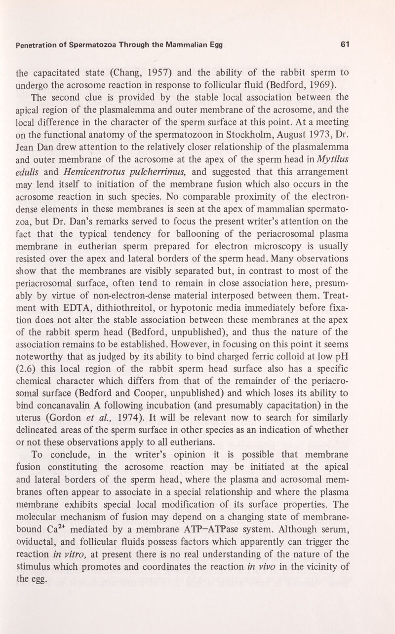 the capacitated state (Chang, 1957) and the ability of the rabbit sperm to undergo the acrosome reaction in response to follicular fluid (Bedford, 1969). The second clue is provided by the stable local association between the apical region of the plasmalemma and outer membrane of the acrosome, and the local difference in the character of the sperm surface at this point. At a meeting on the functional anatomy of the spermatozoon in Stockholm, August 1973, Dr. Jean Dan drew attention to the relatively closer relationship of the plasmalemma and outer membrane of the acrosome at the apex of the sperm head in Mytilus edulis and Hemicentrotus pulcherrimus, and suggested that this arrangement may lend itself to initiation of the membrane fusion which also occurs in the acrosome reaction in such species. No comparable proximity of the electron- dense elements in these membranes is seen at the apex of mammalian spermato zoa, but Dr. Dan's remarks served to focus the present writer's attention on the fact that the typical tendency for ballooning of the periacrosomal plasma membrane in eutherian sperm prepared for electron microscopy is usually resisted over the apex and lateral borders of the sperm head. Many observations show that the membranes are visibly separated but, in contrast to most of the periacrosomal surface, often tend to remain in close association here, presum ably by virtue of non-electron-dense material interposed between them. Treat ment with EDTA, dithiothreitol, or hypotonic media immediately before fixa tion does not alter the stable association between these membranes at the apex of the rabbit sperm head (Bedford, unpublished), and thus the nature of the association remains to be established. However, in focusing on this point it seems noteworthy that as judged by its ability to bind charged ferric colloid at low pH (2.6) this local region of the rabbit sperm head surface also has a specific chemical character which differs from that of the remainder of the periacro somal surface (Bedford and Cooper, unpublished) and which loses its ability to bind concanavalin A following incubation (and presumably capacitation) in the uterus (Gordon et al., 1974). It will be relevant now to search for similarly delineated areas of the sperm surface in other species as an indication of whether or not these observations apply to all eutherians. To conclude, in the writer's opinion it is possible that membrane fusion constituting the acrosome reaction may be initiated at the apical and lateral borders of the sperm head, where the plasma and acrosomal mem branes often appear to associate in a special relationship and where the plasma membrane exhibits special local modification of its surface properties. The molecular mechanism of fusion may depend on a changing state of membrane- bound Ca 2+ mediated by a membrane ATP-ATPase system. Although serum, oviductal, and follicular fluids possess factors which apparently can trigger the reaction in vitro, at present there is no real understanding of the nature of the stimulus which promotes and coordinates the reaction in vivo in the vicinity of the egg.