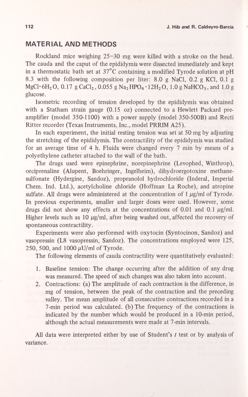 MATERIAL AND METHODS Rockland mice weighing 25-30 mg were killed with a stroke on the head. The cauda and the caput of the epididymis were dissected immediately and kept in a thermostatic bath set at 37°C containing a modified Tyrode solution at pH 8.3 with the following composition per liter: 8.0 g NaCl, 0.2 g KCl, 0.1 g MgCl*6H 2 0, 0.17 g CaCl 2 , 0.055 g Na 2 HP0 4 • 12H 2 O, 1.0 g NaHC0 3 , and 1.0 g glucose. Isometric recording of tension developed by the epididymis was obtained with a Statham strain gauge (0.15 oz) connected to a Hewlett Packard pre amplifier (model 350-1100) with a power supply (model 350-500B) and Recti Ritter recorder (Texas Instruments, Inc., model PRRIM A25). In each experiment, the initial resting tension was set at 50 mg by adjusting the stretching of the epididymis. The contractility of the epididymis was studied for an average time of 4 h. Fluids were changed every 7 min by means of a polyethylene catheter attached to the wall of the bath. The drugs used were epinephrine, norepinephrine (Levophed, Winthrop), orciprenaline (Alupent, Boehringer, Ingelheim), dihydroergotoxine methane- sulfonate (Hydergine, Sandoz), propranolol hydrochloride (Inderal, Imperial Chem. Ind. Ltd.), acetylcholine chloride (Hoffman La Roche), and atropine sulfate. All drugs were administered at the concentration of 1 jug/ml of Tyrode. In previous experiments, smaller and larger doses were used. However, some drugs did not show any effects at the concentrations of 0.01 and 0.1 Mg/ml. Higher levels such as 10 jug/ml, after being washed out, affected the recovery of spontaneous contractility. Experiments were also performed with oxytocin (Syntocinon, Sandoz) and vasopressin (L8 vasopressin, Sandoz). The concentrations employed were 125, 250, 500, and 1000 /uU/ml of Tyrode. The following elements of cauda contractility were quantitatively evaluated: 1. Baseline tension: The change occurring after the addition of any drug was measured. The speed of such changes was also taken into account. 2. Contractions: (a) The amplitude of each contraction is the difference, in mg of tension, between the peak of the contraction and the preceding valley. The mean amplitude of all consecutive contractions recorded in a 7-min period was calculated, (b) The frequency of the contractions is indicated by the number which would be produced in a 10-min period, although the actual measurements were made at 7-min intervals. All data were interpreted either by use of Student's t test or by analysis of variance.