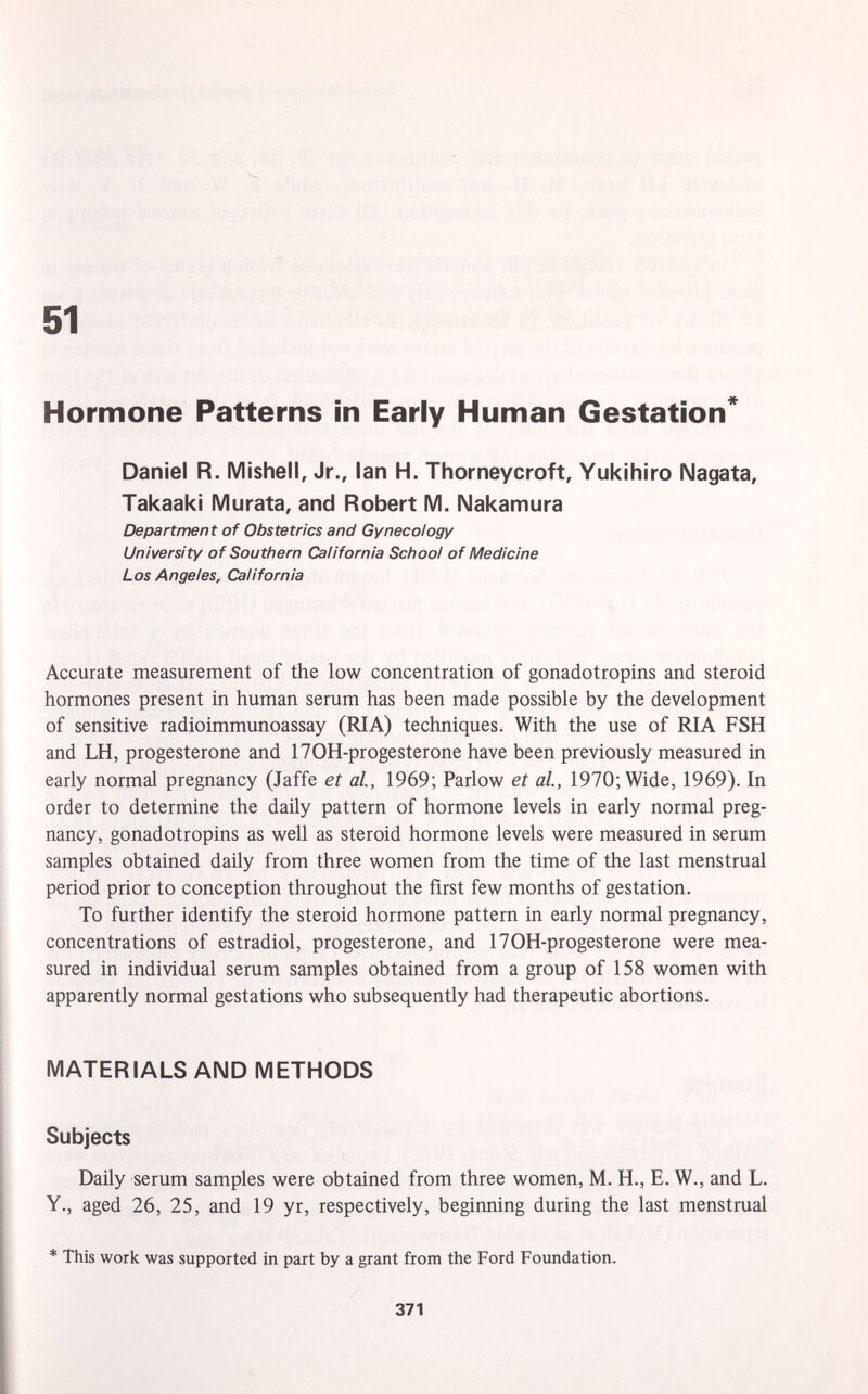 Hormone Patterns in Early Human Gestation* Daniel R. Mishell, Jr., Ian H. Thorneycroft, Yukihiro Nagata, Takaaki Murata, and Robert M. Nakamura Department of Obstetrics and Gynecology University of Southern California School of Medicine Los Angeles, California Accurate measurement of the low concentration of gonadotropins and steroid hormones present in human serum has been made possible by the development of sensitive radioimmunoassay (RIA) techniques. With the use of RIA FSH and LH, progesterone and 170H-progesterone have been previously measured in early normal pregnancy (Jaffe et al., 1969; Parlow et al., 1970; Wide, 1969). In order to determine the daily pattern of hormone levels in early normal preg nancy, gonadotropins as well as steroid hormone levels were measured in serum samples obtained daily from three women from the time of the last menstrual period prior to conception throughout the first few months of gestation. To further identify the steroid hormone pattern in early normal pregnancy, concentrations of estradiol, progesterone, and 170H-progesterone were mea sured in individual serum samples obtained from a group of 158 women with apparently normal gestations who subsequently had therapeutic abortions. MATERIALS AND METHODS Subjects Daily serum samples were obtained from three women, M. H., E. W., and L. Y., aged 26, 25, and 19 yr, respectively, beginning during the last menstrual * This work was supported in part by a grant from the Ford Foundation.