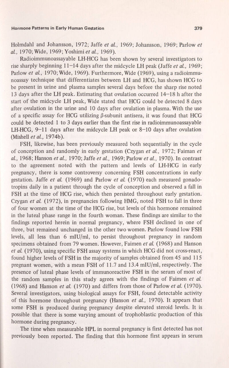 Holmdahl and Johansson, 1972; Jaffe et al., 1969; Johansson, 1969; Parlow et al., 1970; Wide, 1969; Yoshimi et al., 1969). Radioimmunoassayable LH-HCG has been shown by several investigators to rise sharply beginning 11-14 days after the midcycle LH peak (Jaffe et al., 1969; Parlow et al., 1970; Wide, 1969). Furthermore, Wide (1969), using a radioimmu noassay technique that differentiates between LH and HCG, has shown HCG to be present in urine and plasma samples several days before the sharp rise noted 13 days after the LH peak. Estimating that ovulation occurred 14-18 h after the start of the midcycle LH peak, Wide stated that HCG could be detected 8 days after ovulation in the urine and 10 days after ovulation in plasma. With the use of a specific assay for HCG utilizing |3-subunit antisera, it was found that HCG could be detected 1 to 3 days earlier than the first rise in radioimmunoassayable LH-HCG, 9-11 days after the midcycle LH peak or 8-10 days after ovulation (Mishell et al., 1974b). FSH, likewise, has been previously measured both sequentially in the cycle of conception and randomly in early gestation (Czygan et al., 1972; Faiman et al., 1968; Hanson et al., 1970; Jaffe et al., 1969; Parlow et al., 1970). In contrast to the agreement noted with the pattern and levels of LH-HCG in early pregnancy, there is some controversy concerning FSH concentrations in early gestation. Jaffe et al. (1969) and Parlow et al. (1970) each measured gonado tropins daily in a patient through the cycle of conception and observed a fall in FSH at the time of HCG rise, which then persisted throughout early gestation. Czygan et al. (1972), in pregnancies following HMG, noted FSH to fall in three of four women at the time of the HCG rise, but levels of this hormone remained in the luteal phase range in the fourth woman. These findings are similar to the findings reported herein in normal pregnancy, where FSH declined in one of three, but remained unchanged in the other two women. Parlow found low FSH levels, all less than 6 mIU/ml, to persist throughout pregnancy in random specimens obtained from 79 women. However, Faimen et al. (1968) and Hanson et al. (1970), using specific FSH assay systems in which HCG did not cross-react, found higher levels of FSH in the majority of samples obtained from 45 and 115 pregnant women, with a mean FSH of 11.7 and 13.4 mIU/ml, respectively. The presence of luteal phase levels of immunoreactive FSH in the serum of most of the random samples in this study agrees with the findings of Faimen et al. (1968) and Hanson et al. (1970) and differs from those of Parlow et al. (1970). Several investigators, using biological assays for FSH, found detectable activity of this hormone throughout pregnancy (Hanson et al., 1970). It appears that some FSH is produced during pregnancy despite elevated steroid levels. It is possible that there is some varying amount of trophoblastic production of this hormone during pregnancy. The time when measurable HPL in normal pregnancy is first detected has not previously been reported. The finding that this hormone first appears in serum