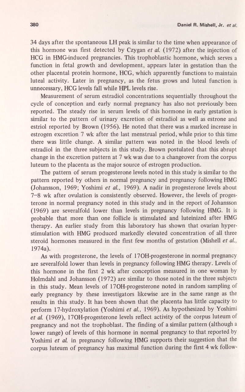 34 days after the spontaneous LH peak is similar to the time when appearance of this hormone was first detected by Czygan et al. (1972) after the injection of HCG in HMG-induced pregnancies. This trophoblastic hormone, which serves a function in fetal growth and development, appears later in gestation than the other placental protein hormone, HCG, which apparently functions to maintain luteal activity. Later in pregnancy, as the fetus grows and luteal function is unnecessary, HCG levels fall while HPL levels rise. Measurement of serum estradiol concentrations sequentially throughout the cycle of conception and early normal pregnancy has also not previously been reported. The steady rise in serum levels of this hormone in early gestation is similar to the pattern of urinary excretion of estradiol as well as estrone and estriol reported by Brown (1956). He noted that there was a marked increase in estrogen excretion 7 wk after the last menstrual period, while prior to this time there was little change. A similar pattern was noted in the blood levels of estradiol in the three subjects in this study. Brown postulated that this abrupt change in the excretion pattern at 7 wk was due to a changeover from the corpus luteum to the placenta as the major source of estrogen production. The pattern of serum progesterone levels noted in this study is similar to the pattern reported by others in normal pregnancy and pregnancy following HMG (Johansson, 1969; Yoshimi et al., 1969). A nadir in progesterone levels about 7-8 wk after ovulation is consistently observed. However, the levels of proges terone in normal pregnancy noted in this study and in the report of Johansson (1969) are severalfold lower than levels in pregnancy following HMG. It is probable that more than one follicle is stimulated and luteinized after HMG therapy. An earlier study from this laboratory has shown that ovarian hyper- stimulation with HMG produced markedly elevated concentration of all three steroid hormones measured in the first few months of gestation (Mishell et al., 1974a). As with progesterone, the levels of 170H-progesterone in normal pregnancy are severalfold lower than levels in pregnancy following HMG therapy. Levels of this hormone in the first 2 wk after conception measured in one woman by Holmdahl and Johansson (1972) are similar to those noted in the three subjects in this study. Mean levels of 170H-progesterone noted in random sampling of early pregnancy by these investigators likewise are in the same range as the results in this study. It has been shown that the placenta has little capacity to perform 17-hydroxylation (Yoshimi et al., 1969). As hypothesized by Yoshimi et al. (1969), 170H-progesterone levels reflect activity of the corpus luteum of pregnancy and not the trophoblast. The finding of a similar pattern (although a lower range) of levels of this hormone in normal pregnancy to that reported by Yoshimi et al. in pregnancy following HMG supports their suggestion that the corpus luteum of pregnancy has maximal function during the first 4 wk follow