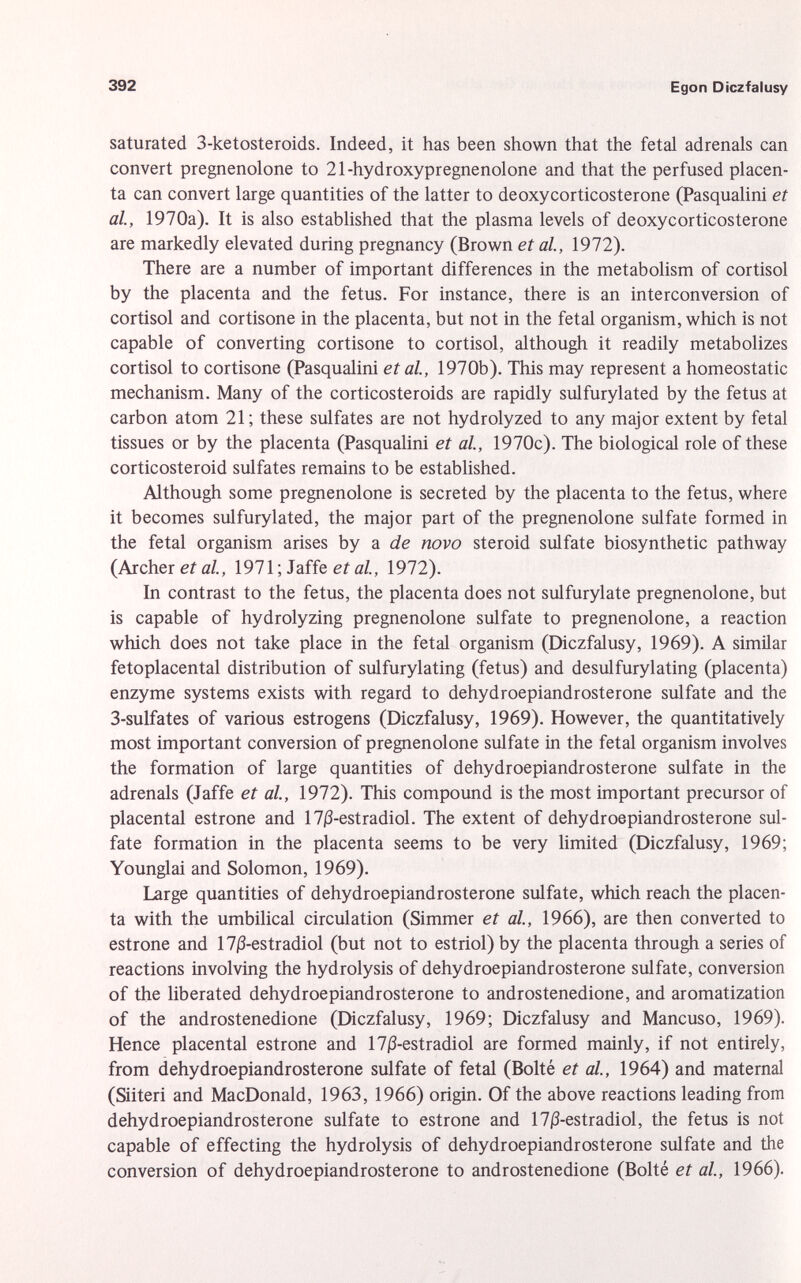 saturated 3-ketosteroids. Indeed, it has been shown that the fetal adrenals can convert pregnenolone to 21-hydroxypregnenolone and that the perfused placen ta can convert large quantities of the latter to deoxycorticosterone (Pasqualini et al., 1970a). It is also established that the plasma levels of deoxycorticosterone are markedly elevated during pregnancy (Brown et al., 1972). There are a number of important differences in the metabolism of Cortisol by the placenta and the fetus. For instance, there is an interconversion of Cortisol and cortisone in the placenta, but not in the fetal organism, which is not capable of converting cortisone to Cortisol, although it readily metabolizes Cortisol to cortisone (Pasqualini et al., 1970b). This may represent a homeostatic mechanism. Many of the corticosteroids are rapidly sulfurylated by the fetus at carbon atom 21; these sulfates are not hydrolyzed to any major extent by fetal tissues or by the placenta (Pasqualini et al, 1970c). The biological role of these corticosteroid sulfates remains to be established. Although some pregnenolone is secreted by the placenta to the fetus, where it becomes sulfurylated, the major part of the pregnenolone sulfate formed in the fetal organism arises by a de novo steroid sulfate biosynthetic pathway (Archer et al., 1971 ; Jaffe et al., 1972). In contrast to the fetus, the placenta does not sulfurylate pregnenolone, but is capable of hydrolyzing pregnenolone sulfate to pregnenolone, a reaction which does not take place in the fetal organism (Diczfalusy, 1969). A similar fetoplacental distribution of sulfurylating (fetus) and desulfurylating (placenta) enzyme systems exists with regard to dehydroepiandrosterone sulfate and the 3-sulfates of various estrogens (Diczfalusy, 1969). However, the quantitatively most important conversion of pregnenolone sulfate in the fetal organism involves the formation of large quantities of dehydroepiandrosterone sulfate in the adrenals (Jaffe et al., 1972). This compound is the most important precursor of placental estrone and 17|3-estradiol. The extent of dehydroepiandrosterone sul fate formation in the placenta seems to be very limited (Diczfalusy, 1969; Younglai and Solomon, 1969). Large quantities of dehydroepiandrosterone sulfate, which reach the placen ta with the umbilical circulation (Simmer et al., 1966), are then converted to estrone and 170-estradiol (but not to estriol) by the placenta through a series of reactions involving the hydrolysis of dehydroepiandrosterone sulfate, conversion of the liberated dehydroepiandrosterone to androstenedione, and aromatization of the androstenedione (Diczfalusy, 1969; Diczfalusy and Mancuso, 1969). Hence placental estrone and 17j3-estradiol are formed mainly, if not entirely, from dehydroepiandrosterone sulfate of fetal (Boité et al, 1964) and maternal (Siiteri and MacDonald, 1963, 1966) origin. Of the above reactions leading from dehydroepiandrosterone sulfate to estrone and 17j3-estradiol, the fetus is not capable of effecting the hydrolysis of dehydroepiandrosterone sulfate and the conversion of dehydroepiandrosterone to androstenedione (Boité et al, 1966).