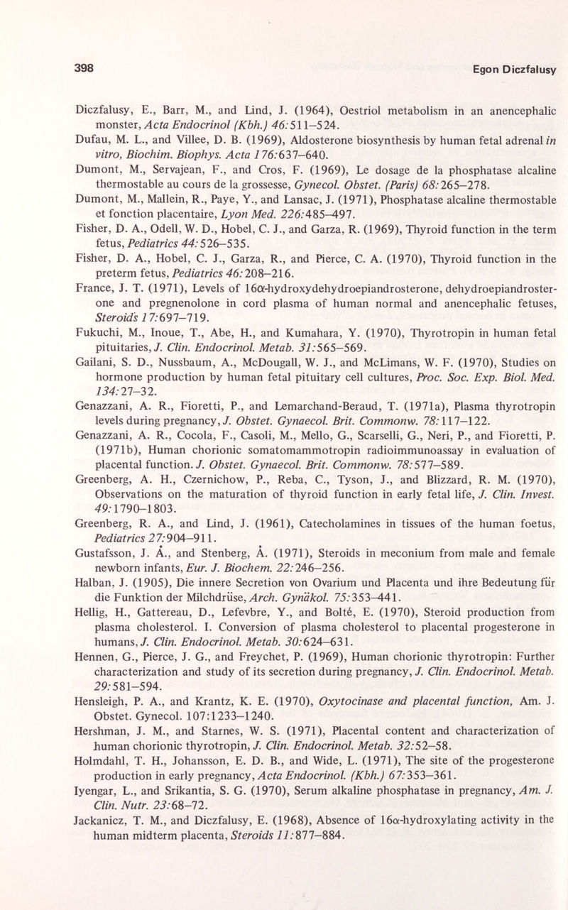 Diczfalusy, E., Barr, M., and Lind, J. (1964), Oestriol metabolism in an anencephalic monster, Acta Endocrinol (Kbh.) 46:511-524. Dufau, M. L., and Villee, D. B. (1969), Aldosterone biosynthesis by human fetal adrenalin vitro, Biochim. Biophys. Acta 1 76:637-640. Dumont, M., Servajean, F., and Cros, F. (1969), Le dosage de la phosphatase alcaline thermostable au cours de la grossesse, Gynecol. Obstet. (Paris) 68: 265-278. Dumont, M., Mallein, R., Paye, Y., and Lansac, J. (1971), Phosphatase alcaline thermostable et fonction placentaire, Lyon Med. 226: 485-497. Fisher, D. A., Odell, W. D., Hobel, C. J., and Garza, R. (1969), Thyroid function in the term fetus, Pediatrics 44: 526-535. Fisher, D. A., Hobel, C. J., Garza, R., and Pierce, C. A. (1970), Thyroid function in the preterm fetus, Pediatrics 46: 208—216. France, J. T. (1971), Levels of 16a-hydroxydehydroepiandrosterone, dehydroepiandroster- one and pregnenolone in cord plasma of human normal and anencephalic fetuses, Steroids 1 7:697-719. Fukuchi, M., Inoue, T., Abe, H., and Kumahara, Y. (1970), Thyrotropin in human fetal pituitaries,/. Clin. Endocrinol. Metab. 31: 565-569. Gailani, S. D., Nussbaum, A., McDougall, W. J., and McLimans, W. F. (1970), Studies on hormone production by human fetal pituitary cell cultures, Proc. Soc. Exp. Biol. Med. 134: 27-32. Genazzani, A. R., Fioretti, P., and Lemarchand-Beraud, T. (1971a), Plasma thyrotropin levels during pregnancy,/. Obstet. Gynaecol. Brit. Commonw. 75:117-122. Genazzani, A. R., Cocola, F., Casoli, M., Mello, G., Scarselli, G., Neri, P., and Fioretti, P. (1971b), Human chorionic somatomammotropin radioimmunoassay in evaluation of placental function./. Obstet. Gynaecol. Brit. Commonw. 75:577-589. Greenberg, A. H., Czernichow, P., Reba, C., Tyson, J., and Blizzard, R. M. (1970), Observations on the maturation of thyroid function in early fetal life, J. Clin. Invest. 49:1790-1803. Greenberg, R. A., and Lind, J. (1961), Catecholamines in tissues of the human foetus, Pediatrics 2 7:9 04-911. Gustafsson, J. A., and Stenberg, A. (1971), Steroids in meconium from male and female newborn infants, Eur. J. Biochem. 22: 246-256. Halban, J. (1905), Die innere Secretion von Ovarium und Placenta und ihre Bedeutung für die Funktion der Milchdrüse, Arch. Gynäkol. 7.5:353—441. Hellig, H., Gattereau, D., Lefevbre, Y., and Boité, E. (1970), Steroid production from plasma cholesterol. I. Conversion of plasma cholesterol to placental progesterone in humans,/. Clin. Endocrinol. Metab. 30: 624—631. Hennen, G., Pierce, J. G., and Freychet, P. (1969), Human chorionic thyrotropin: Further characterization and study of its secretion during pregnancy, J. Clin. Endocrinol. Metab. 29:581-594. Hensleigh, P. A., and Krantz, K. E. (1970), Oxytocinase and placental function, Am. J. Obstet. Gynecol. 107:1233-1240. Hershman, J. M., and Staines, W. S. (1971), Placental content and characterization of human chorionic thyrotropin,/. Clin. Endocrinol. Metab. 32: 52-58. Holmdahl, T. H., Johansson, E. D. B., and Wide, L. (1971), The site of the progesterone production in early pregnancy, Acta Endocrinol. (Kbh.) 67: 353—361. Iyengar, L., and Srikantia, S. G. (1970), Serum alkaline phosphatase in pregnancy, Am. J. Clin. Nutr. 23:68-12. Jackanicz, T. M., and Diczfalusy, E. (1968), Absence of 16a-hydroxylating activity in the human midterm placenta, Steroids 11: 877—884.