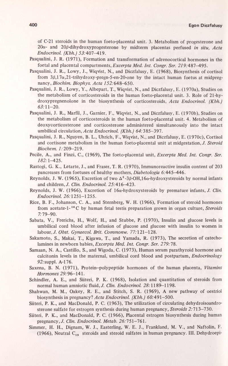 of C-21 steroids in the human foeto-placental unit. 3. Metabolism of progesterone and 20a- and 20 /3 -dihydroxyprogesterone by midterm placentas perfused in situ, Acta Endocrinol. (Kbh.) 5i:407-419. Pasqualini, J. R. (1971), Formation and transformation of adrenocortical hormones in the foetal and placental compartments, Excerpta Med. Int. Congr. Ser. 21 9:487^95. Pasqualini, J. R., Lowy, J., Wiqvist, N., and Diczfalusy, E. (1968), Biosynthesis of Cortisol from 3 /3 ,17a,21-trihydroxy-pregn-5-en-20-one by the intact human foetus at midpreg- nancy, Biochim. Biophys. Acta 752:648-650. Pasqualini, J. R., Lowy, Y., Albepart, T., Wiqvist, N., and Diczfalusy, E. (1970a), Studies on the metabolism of corticosteroids in the human foeto-placental unit. 3. Role of 21-hy- droxypregnenolone in the biosynthesis of corticosteroids, Acta Endocrinol. (Kbh.) 63: 11—20. Pasqualini, J. R., Marfil, J., Garnier, F., Wiqvist, N., and Diczfalusy, E. (1970b), Studies on the metabolism of corticosteroids in the human foeto-placental unit. 4. Metabolism of deoxycorticosterone and corticosterone administered simultaneously into the intact umbilical circulation, Acta Endocrinol. (Kbh.) 64:385-397. Pasqualini, J. R., Nguyen, B. L., Uhrich, F., Wiqvist, N., and Diczfalusy, E. (1970c), Cortisol and cortisone metabolism in the human foeto-placental unit at midgestation, /. Steroid Biochem. 1: 209—219. Pecile, A., and Finzi, C., (1969), The foeto-placental unit, Excerpta Med. Int. Congr. Ser. 182: 1—425. Rastogi, G. K., Letarte, J., and Fraser, T. R. (1970), Immunoreactive insulin content of 203 pancreases from foetuses of healthy mothers, Diabetologia 6: 445—446. Reynolds, J. W. (1965), Excretion of two A 5 -3 (3 -OH,16a-hydroxysteroids by normal infants and children,/. Clin. Endocrinol. 25:416-423. Reynolds, J. W. (1966), Excretion of 16a-hydroxysteroids by premature infants, J. Clin. Endocrinol. 26: 1251—1255. Rice, B. F., Johanson, C. A., and Sternberg, W. H. (1966), Formation of steroid hormones from acetate-1- 14 C by human fetal testis preparation grown in organ culture, Steroids 7:79-90. Sabata, V., Frerichs, H., Wolf, H., and Stubbe, P. (1970), Insulin and glucose levels in umbilical cord blood after infusion of glucose and glucose with insulin to women in labour,/. Obst. Gynaecol. Brit. Commonw. 77:121—128. Sakamoto, S., Makai, T., Kigawa, T., and Yamada, R. (1973), The secretion of catecho lamines in newborn babies, Excerpta Med. Int. Congr. Ser. 279: 78. Samaan, N. A., Castillo, S., and Wigoda, C. (1973), Human serum parathyroid hormone and calcitonin levels in the maternal, umbilical cord blood and postpartum, Endocrinology 92:suppl. A-176. Saxena, B. N. (1971), Protein—polypeptide hormones of the human placenta, Vitamins Hormones 29: 96-141. Schindler, A. E., and Siiteri, P. K. (1968), Isolation and quantitation of steroids from normal human amniotic fluid,/. Clin. Endocrinol. 25:1189—1198. Shahwan, M. M., Oakey, R. E., and Stitch, S. R. (1969), A new pathway of oestriol biosynthesis in pregnancy? Acta Endocrinol. (Kbh.) 60:491-500. Siiteri, P. K., and MacDonald, P. C. (1963), The utilization of circulating dehydroisoandro- sterone sulfate for estrogen synthesis during human pregnancy, Steroids 2:713—730. Siiteri, P. K., and MacDonald, P. C. (1966), Placental estrogen biosynthesis during human pregnancy,/. Clin. Endocrinol. Metab. 26:751—761. Simmer, H. H., Dignam, W. J., Easterling, W. E. J., Frankland, M. V., and Naftolin, F. (1966), Neutral C 19 steroids and steroid sulfates in human pregnancy. III. Dehydroepi-