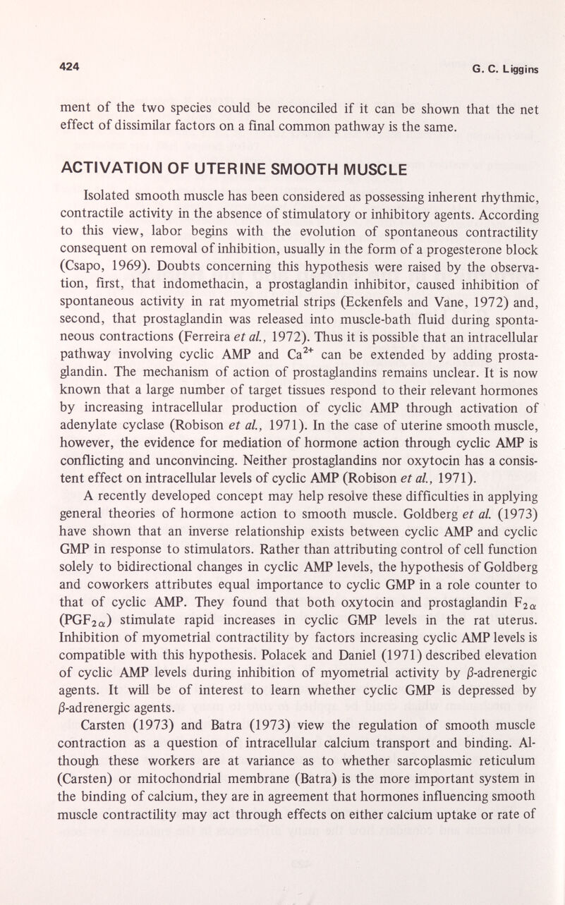 ment of the two species could be reconciled if it can be shown that the net effect of dissimilar factors on a final common pathway is the same. ACTIVATION OF UTERINE SMOOTH MUSCLE Isolated smooth muscle has been considered as possessing inherent rhythmic, contractile activity in the absence of stimulatory or inhibitory agents. According to this view, labor begins with the evolution of spontaneous contractility consequent on removal of inhibition, usually in the form of a progesterone block (Csapo, 1969). Doubts concerning this hypothesis were raised by the observa tion, first, that indomethacin, a prostaglandin inhibitor, caused inhibition of spontaneous activity in rat myometrial strips (Eckenfels and Vane, 1972) and, second, that prostaglandin was released into muscle-bath fluid during sponta neous contractions (Ferreira et al, 1972). Thus it is possible that an intracellular pathway involving cyclic AMP and Ca 2+ can be extended by adding prosta glandin. The mechanism of action of prostaglandins remains unclear. It is now known that a large number of target tissues respond to their relevant hormones by increasing intracellular production of cyclic AMP through activation of adenylate cyclase (Robison et al., 1971). In the case of uterine smooth muscle, however, the evidence for mediation of hormone action through cyclic AMP is conflicting and unconvincing. Neither prostaglandins nor oxytocin has a consis tent effect on intracellular levels of cyclic AMP (Robison et al., 1971). A recently developed concept may help resolve these difficulties in applying general theories of hormone action to smooth muscle. Goldberg et al. (1973) have shown that an inverse relationship exists between cyclic AMP and cyclic GMP in response to stimulators. Rather than attributing control of cell function solely to bidirectional changes in cyclic AMP levels, the hypothesis of Goldberg and coworkers attributes equal importance to cyclic GMP in a role counter to that of cyclic AMP. They found that both oxytocin and prostaglandin F 2a (PGF 2û :) stimulate rapid increases in cyclic GMP levels in the rat uterus. Inhibition of myometrial contractility by factors increasing cyclic AMP levels is compatible with this hypothesis. Polacek and Daniel (1971) described elevation of cyclic AMP levels during inhibition of myometrial activity by j3-adrenergic agents. It will be of interest to learn whether cyclic GMP is depressed by j3-adrenergic agents. Carsten (1973) and Batra (1973) view the regulation of smooth muscle contraction as a question of intracellular calcium transport and binding. Al though these workers are at variance as to whether sarcoplasmic reticulum (Carsten) or mitochondrial membrane (Batra) is the more important system in the binding of calcium, they are in agreement that hormones influencing smooth muscle contractility may act through effects on either calcium uptake or rate of