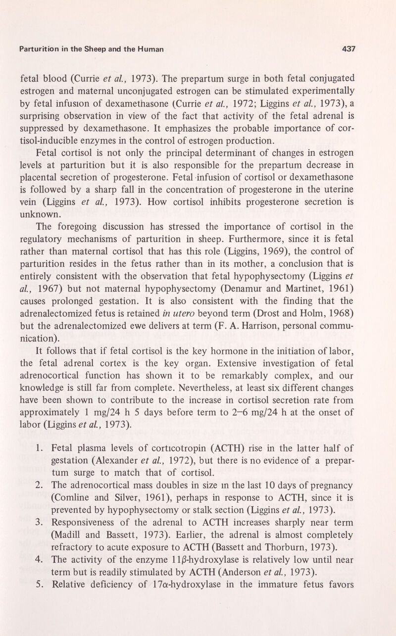 fetal blood (Currie et al., 1973). The prepartum surge in both fetal conjugated estrogen and maternal unconjugated estrogen can be stimulated experimentally by fetal infusion of dexamethasone (Currie et al., 1972; Liggins et al., 1973), a surprising observation in view of the fact that activity of the fetal adrenal is suppressed by dexamethasone. It emphasizes the probable importance of Cor tisol-inducible enzymes in the control of estrogen production. Fetal Cortisol is not only the principal determinant of changes in estrogen levels at parturition but it is also responsible for the prepartum decrease in placental secretion of progesterone. Fetal infusion of Cortisol or dexamethasone is followed by a sharp fall in the concentration of progesterone in the uterine vein (Liggins et al., 1973). How Cortisol inhibits progesterone secretion is unknown. The foregoing discussion has stressed the importance of Cortisol in the regulatory mechanisms of parturition in sheep. Furthermore, since it is fetal rather than maternal Cortisol that has this role (Liggins, 1969), the control of parturition resides in the fetus rather than in its mother, a conclusion that is entirely consistent with the observation that fetal hypophysectomy (Liggins et al., 1967) but not maternal hypophysectomy (Denamur and Martinet, 1961) causes prolonged gestation. It is also consistent with the finding that the adrenalectomized fetus is retained in utero beyond term (Drost and Holm, 1968) but the adrenalectomized ewe delivers at term (F. A. Harrison, personal commu nication). It follows that if fetal Cortisol is the key hormone in the initiation of labor, the fetal adrenal cortex is the key organ. Extensive investigation of fetal adrenocortical function has shown it to be remarkably complex, and our knowledge is still far from complete. Nevertheless, at least six different changes have been shown to contribute to the increase in Cortisol secretion rate from approximately 1 mg/24 h 5 days before term to 2-6 mg/24 h at the onset of labor (Liggins et al., 1973). 1. Fetal plasma levels of corticotropin (ACTH) rise in the latter half of gestation (Alexander et al., 1972), but there is no evidence of a prepar tum surge to match that of Cortisol. 2. The adrenocortical mass doubles in size in the last 10 days of pregnancy (Comline and Silver, 1961), perhaps in response to ACTH, since it is prevented by hypophysectomy or stalk section (Liggins et al., 1973). 3. Responsiveness of the adrenal to ACTH increases sharply near term (Madill and Bassett, 1973). Earlier, the adrenal is almost completely refractory to acute exposure to ACTH (Bassett and Thorburn, 1973). 4. The activity of the enzyme 11 ^-hydroxylase is relatively low until near term but is readily stimulated by ACTH (Anderson et al., 1973). 5. Relative deficiency of 17a-hydroxylase in the immature fetus favors