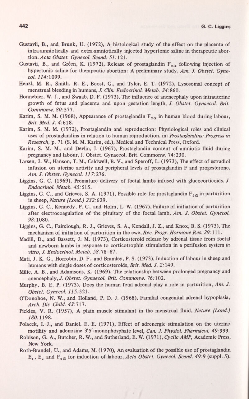 Gustavii, B., and Brunk, U. (1972), A histological study of the effect on the placenta of intra-amniotically and extra-amniotically injected hypertonic saline in therapeutic abor tion. Acta Obstet. Gynecol. Scand. 51: 121. Gustavii, B., and Gréen, K. (1972), Release of prostaglandin F 2Û , following injection of hypertonic saline for therapeutic abortion: A preliminary study, Am. J. Obstet. Gyne col. 114:1099. Henzl, M. R., Smith, R. E., Boost, G., and Tyler, E. T. (1972), Lysosomal concept of menstrual bleeding in humans,/. Clin. Endocrinol. Metab. 34: 860. Honnebier, W. J., and Swaab, D. F. (1973), The influence of anencephaly upon intrauterine growth of fetus and placenta and upon gestation length, J. Obstet. Gynaecol. Brit. Commonw. 80: 577. Karim, S. M. M. (1968), Appearance of prostaglandin F 20 , in human blood during labour, Brit. Med. J. 4: 618. Karim, S. M. M. (1972), Prostaglandin and reproduction: Physiological roles and clinical uses of prostaglandins in relation to human reproduction, in: Prostaglandins: Progress in Research, p. 71 (S. M. M. Karim, ed.), Medical and Technical Press, Oxford. Karim, S. M. M., and Devlin, J. (1967), Prostaglandin content of amniotic fluid during pregnancy and labour, J. Obstet. Gynaecol. Brit. Commonw. 74:230. Larsen, J. W., Hanson, T. M., Caldwell, B. V., and Speroff, L. (1973), The effect of estradiol infusion on uterine activity and peripheral levels of prostaglandin F and progesterone, Am. J. Obstet. Gynecol. 117:216. Liggins, G. C. (1969), Premature delivery of foetal lambs infused with glucocorticoids, /. Endocrinol. Metab. 45:515. Liggins, G. C., and Grieves, S. A. (1971), Possible role for prostaglandin F 2Q , in parturition in sheep, Nature (Lond.) 232: 629. Liggins, G. C., Kennedy, P. C., and Holm, L. W. (1967), Failure of initiation of parturition after electrocoagulation of the pituitary of the foetal lamb, Am. J. Obstet. Gynecol. 95.1080. Liggins, G. C., Fairclough, R. J., Grieves, S. A., Kendall, J. Z., and Knox, B. S. (1973), The mechanism of initiation of parturition in the ewe, Ree. Progr. Hormone Res. 29: 111. Madill, D., and Bassett, J. M. (1973), Corticosteroid release by adrenal tissue from foetal and newborn lambs in response to corticotrophin stimulation in a perifusion system in vitro, J. Endocrinol. Metab. 58: 78-87. Mati, J. K. G., Horrobin, D. F., and Bramley, P. S. (1973), Induction of labour in sheep and humans with single doses of corticosteroids, Brit. Med. J. 2: 149. Milic, A. B., and Adamsons, K. (1969), The relationship between prolonged pregnancy and anencephaly,/. Obstet. Gynaecol. Brit. Commonw. 76: 102. Murphy, B. E. P. (1973), Does the human fetal adrenal play a role in parturition, Am. J. Obstet. Gynecol. 115: 521. O'Donohoe, N. W., and Holland, P. D. J. (1968), Familial congenital adrenal hypoplasia, Arch. Dis. Child. 43:711. Pickles, V. R. (1957), A plain muscle stimulant in the menstrual fluid, Nature (Lond.} 180: 1198. Polacek, I. J., and Daniel, E. E. (1971), Effect of adrenergic stimulation on the uterine motility and adenosine 3'5'-monophosphate level, Can. J. Physiol. Pharmacol. 49:999. Robison, G. A., Butcher, R. W., and Sutherland, E. W. (1971), Cyclic AMP, Academic Press, New York. Roth-Brandel, U., and Adams, M. (1970), An evaluation of the possible use of prostaglandin E,, E 2 and F 2Q , for induction of labour, Acta Obstet. Gynecol. Scand. 49:9 (suppl. 5).