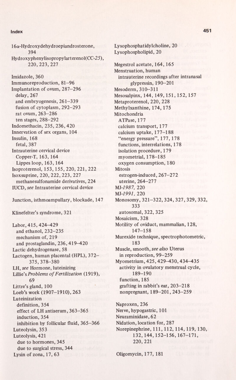 16a-Hydroxydehydroepiandrosterone, 394 Hydroxyphenylisopropylarterenol(CC-25), 220,223,227 Imidazole, 360 Immunoreproduction, 81-96 Implantation of ovum, 287-296 delay, 267 and embryogenesis, 261-339 fusion of cytoplasm, 292-293 rat ovum, 263-286 ten stages, 288-292 Indomethacin, 235, 236, 420 Innervation of sex organs, 104 Insulin, 168 fetal, 387 Intrauterine cervical device Copper-T, 163, 164 Lippes loop, 163,164 Isoproterenol, 153, 155, 220, 221, 222 Isoxsuprine, 220, 222, 223, 227 methanesulfonamide derivatives, 224 IUCD, see Intrauterine cervical device Junction, isthmoampullary, blockade, 147 Klinefelter's syndrome, 321 Labor, 415, 424-429 and ethanol, 232-235 mechanism of, 219 and prostaglandin, 236, 419—420 Lactic dehydrogenase, 58 Lactogen, human placental (HPL), 372- 375,378-380 LH, see Hormone, luteinizing Lillie's Problems of Fertilization (1919), 69 Littre's gland, 100 Loeb's work (1907-1910), 263 Luteinization definition, 354 effect of LH antiserum, 363-365 induction, 354 inhibition by follicular fluid, 365-366 Luteolysin, 353 Luteolysis, 421 due to hormones, 345 due to surgical stress, 344 Lysin of zona, 17, 63 Lysophosphatidylcholine, 20 Lysophospholipid, 20 Megestrol acetate, 164, 165 Menstruation, human intrauterine recordings after intranasal glypressin, 190-201 Mesoderm, 310-311 Mesosalpinx, 144, 149, 151, 152, 157 Metaproterenol, 220, 228 Methylxanthine, 174, 175 Mitochondria ATPase, 177 calcium transport, 177 calcium uptake, 177-188 energy pressure, 177, 178 functions, interrelations, 178 isolation procedure, 179 myometrial, 178—185 oxygen consumption, 180 Mitosis estrogen-induced, 267—272 uterine, 264-277 m-1987, 220 MJ-1991, 220 Monosomy, 321-322, 324, 327, 329, 332, 333 autosomal, 322, 325 Mosaicism, 328 Motility of oviduct, mammalian, 128, 147-158 Murexide technique, spectrophotometric, 183 Muscle, smooth, see also Uterus in reproduction, 99-259 Myometrium, 425, 429-430, 434-435 activity in ovulatory menstrual cycle, 189-190 function, 185 grafting in rabbit's ear, 203-218 nonpregnant, 189-201, 243-259 Naproxen, 236 Nerve, hypogastric, 101 Neuraminidase, 62 Nidation, location for, 287 Norepinephrine, 111, 112, 114, 119, 130, 132,144,152-156, 167-171, 220,221 Oligomycin, 177, 181