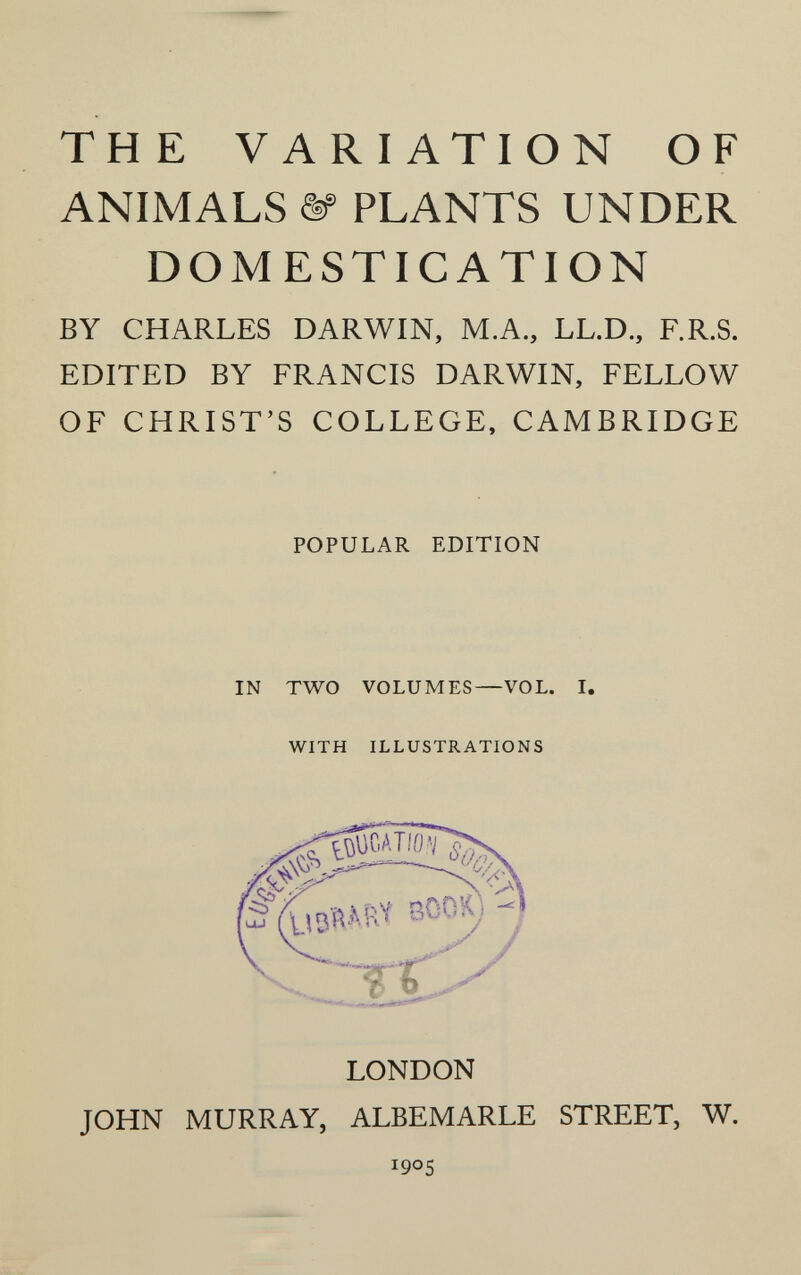 THE VARIATION OF ANIMALS ^ PLANTS UNDER DOMESTICATION BY CHARLES DARWIN, M.A., LL.D., F.R.S. EDITED BY FRANCIS DARWIN, FELLOW OF CHRIST'S COLLEGE, CAMBRIDGE POPULAR EDITION IN TWO VOLUMES—VOL WITH ILLUSTRATIONS LONDON JOHN MURRAY, ALBEMARLE STREET, W. 1905