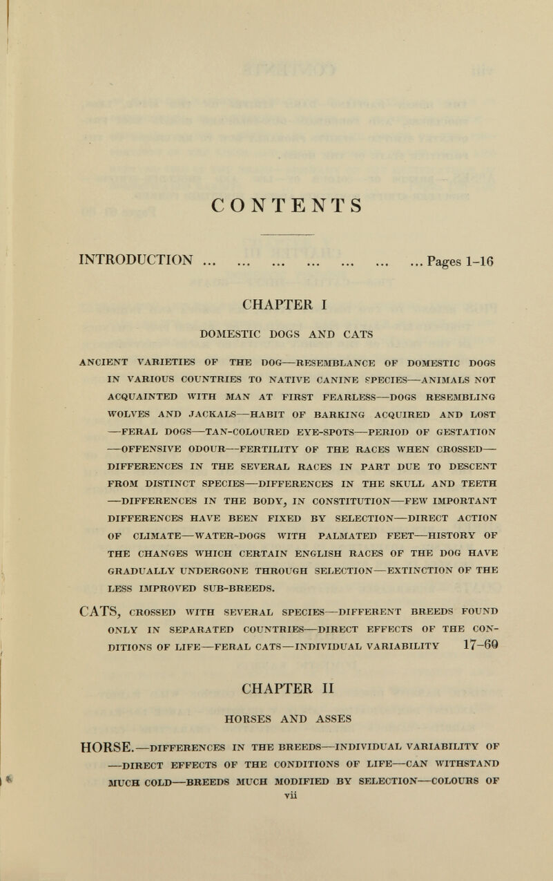 CONTENTS INTRODUCTION Pages 1-16 CHAPTER I DOMESTIC DOGS AND CATS ANCIENT VARIETIES OF THE DOG RESEMBLANCE OF DOMESTIC DOGS IN VARIOUS COUNTRIES TO NATIVE CANINE PPECIES ANIMALS NOT ACQUAINTED WITH MAN AT FIRST FEARLESS DOGS RESEMBLING WOLVES AND JACKALS HABIT OF BARKING ACQUIRED AND LOST FERAL DOGS TAN-COLOURED EYE-SPOTS PERIOD OF GESTATION OFFENSIVE ODOUR FERTILITY OF THE RACES WHEN CROSSED DIFFERENCES IN THE SEVERAL RACES IN PART DUE TO DESCENT FROM DISTINCT SPECIES DIFFERENCES IN THE SKULL AND TEETH DIFFERENCES IN THE BODYj IN CONSTITUTION FEW IMPORTANT DIFFERENCES HAVE BEEN FIXED BY SELECTION DIRECT ACTION OF CLIMATE—WATER-DOGS WITH PALMATED FEET—HISTORY OF THE CHANGES WHICH CERTAIN ENGLISH RACES OF THE DOG HAVE GRADUALLY UNDERGONE THROUGH SELECTION—EXTINCTION OF THE LESS IMPROVED SUB-BREEDS. CATS, CROSSED WITH SEVERAL SPECIES DIFFERENT BREEDS FOUND ONLY IN SEPARATED COUNTRIES DIRECT EFFECTS OF THE CON¬ DITIONS OF LIFE FERAL CATS —INDIVIDUAL VARIABILITY 17-60 CHAPTER II HORSES AND ASSES HORSE. DIFFERENCES IN THE BREEDS INDIVIDUAL VARIABILITY OF DIRECT EFFECTS OF THE CONDITIONS OF LIFE—CAN WITHSTAND MUCH COLD—BREEDS MUCH MODIFIED BY SELECTION—COLOURS OF vii