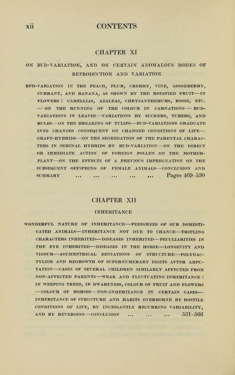 xii CONTENTS CHAPTER XI ON BUD-VARIATION, AND ON CERTAIN ANOMALOUS MODES OF REPRODUCTION AND VARIATION BÜD-VARIATION IN THE PEACH^ PLUM, CHERRY, VINE, GOOSEBERRY, CURRANT, AND BANANA, AS SHOWN BY THE MODIFIED FRUIT IN FLOWERS : CAMELLIAS, AZALEAS, CHRYSANTHEMUMS, ROSES, ETC.  ON THE RUNNING OF THE COLOUR IN CARNATIONS BUD- , VARIATIONS IN LEAVES—VARIATIONS BY SUCKERS, TUBERS, AND BULBS—ON THE BREAKING OF TULIPS BUD-VARIATIONS GRADUATE INTO CHANGES CONSEQUENT ON CHANGED CONDITIONS OF LIFE GRAFT-HYBRIDS ON THE SEGREGATION OF THE PARENTAL CHARAC¬ TERS IN SEMINAL HYBRIDS BY BUD-VARIATION ON THE DIRECT OR IMMEDIATE ACTION OF FOREIGN POLLEN ON THE MOTHER- PLANT ON THE EFFECTS OF A PREVIOUS IMPREGNATION ON THE SUBSEQUENT OFFSPRING OF FEMALE ANIMALS—CONCLUSION AND SUMMARY   Pages 469-530 CHAPTER XII INHERITANCE WONDERFUL NATURE OF INHERITANCE—PEDIGREES OF OUR DOMESTI¬ CATED ANIMALS—INHERITANCE NOT DUE TO CHANCE—TRIFLING CHARACTERS INHERITED—DISEASES INHERITED—PECULIARITIES IN THE EYE INHERITED DISEASES IN THE HORSE—LONGEVITY AND VIGOUR ASYMMETRICAL DEVIATIONS OF STRUCTURE POLYDAC- TYLISM AND REGROWTH OF SUPERNUMERARY DIGITS AFTER AMPU¬ TATION CASES OF SEVERAL CHILDREN SIMILARLY AFFECTED PROM NON-AFFECTED PARENTS—WEAK AND FLUCTUATING INHERITANCE : IN WEEPING TREES, IN DWARFNESS, COLOUR OF FRUIT AND FLOWERS COLOUR OF HORSES NON-INHERITANCE IN CERTAIN CASES INHERITANCE OF STRUCTURE AND HABITS OVERBORNE BY HOSTILE CONDITIONS OF LIFE, BY INCESSANTLY RECURRING VARIABILITY, AND BY REVERSION—CONCLUSION ... ... ... 531-566