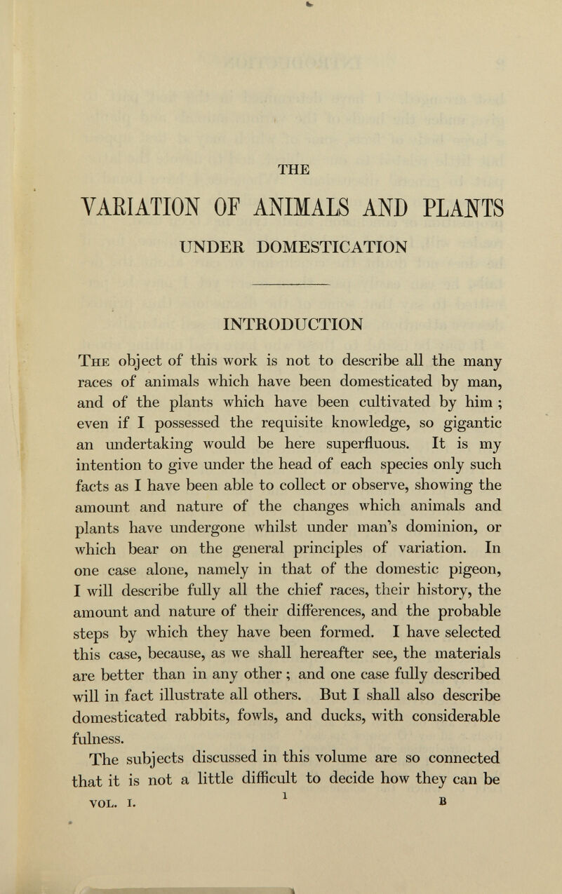 THE VARIATION OF ANIMALS AND PLANTS UNDER DOMESTICATION INTRODUCTION The object of this work is not to describe all the many races of animals which have been domesticated by man, and of the plants which have been cultivated by him ; even if I possessed the requisite knowledge, so gigantic an undertaking would be here superfluous. It is my intention to give under the head of each species only such facts as I have been able to collect or observe, showing the amount and nature of the changes which animals and plants have undergone whilst under man''s dominion, or which bear on the general principles of variation. In one case alone, namely in that of the domestic pigeon, I will describe fully all the chief races, their history, the amount and nature of their differences, and the probable steps by which they have been formed. I have selected this case, because, as we shall hereafter see, the materials are better than in any other ; and one case fully described will in fact illustrate all others. But I shall also describe domesticated rabbits, fowls, and ducks, with considerable fulness. The subjects discussed in this volume are so connected that it is not a little difficult to decide how they can be vol. i. ^ в