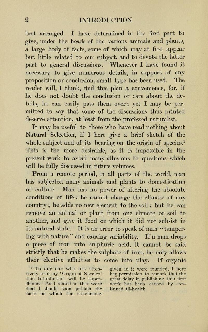 2 INTRODUCTION best arranged. I have determined in the first part to give, under the heads of the various animals and plants, a large body of facts, some of which may at first appear but little related to our subject, and to devote the latter part to general discussions. Whenever I have found it necessary to give numerous details, in support of any proposition or conclusion, small type has been used. The reader will, I think, find this plan a convenience, for, if he does not doubt the conclusion or care about the de¬ tails, he can easily pass them over ; yet I may be per¬ mitted to say that some of the discussions thus printed deserve attention, at least from the professed naturalist. It may be useful to those who have read nothing about Natural Selection, if I here give a brief sketch of the whole subject and of its bearing on the origin of species.^ This is the more desirable, as it is impossible in the present work to avoid many allusions to questions which will be fxilly discussed in future volumes. From a remote period, in all parts of the world, man has subjected many animals and plants to domestication or culture. Man has no power of altering the absolute conditions of life ; he cannot change the climate of any country ; he adds no new element to the soil ; but he can remove an animal or plant from one climate or soil to another, and give it food on which it did not subsist in its natural state. It is an error to speak of man  tamper¬ ing with nature  and causing variability. If a man drops a piece of iron into sulphuric acid, it cannot be said strictly that he makes the sulphate of iron, he only allows their elective affinities to come into play. If organic ' To any one who has atten- given in it were founded, I here tively read my ' Origin of Species ' beg permission to remark that the this Introduction will be super- great delay in publishing this first fluous. As I stated in that work work has been caused by con- that I should soon publish the tinued ill-health, facts on which the conclusions