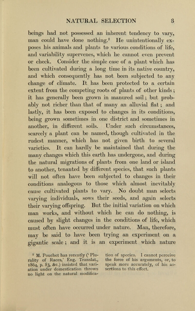 NATURAL SELECTION 3 beings had not possessed an inherent tendency to vary, man could have done nothing.^ He unintentionally ex¬ poses his animals and plants to various conditions of life, and variability supervenes, which he cannot even prevent or check. Consider the simple case of a plant which has been cultivated during a long time in its native comitry, and which consequently has not been subjected to any change of climate. It has been protected to a certain extent from the competing roots of plants of other kinds ; it has generally been grown in manured soil ; but prob¬ ably not richer than that of many an alluvial flat ; and lastly, it has been exposed to changes in its conditions, being grown sometimes in one district and sometimes in another, in different soils. Under such circumstances, scarcely a plant can be named, though cultivated in the rudest manner, which has not given birth to several varieties. It can hardly be maintained that during the many changes which this earth has undergone, and during the natural migrations of plants from one land or island to another, tenanted by different species, that such plants will not often have been subjected to changes in their conditions analogous to those which almost inevitably cause cultivated plants to vary. No doubt man selects varying individuals, sows their seeds, and again selects their varying ofi'spring. But the initial variation on which man works, and without which he can do nothing, is caused by slight changes in the conditions of life, which must often have occurred under nature. Man, therefore, may be said to have been trying an experiment on a gigantic scale ; and it is an experiment which nature ^ M. Pouchet has recently (' Plu¬ rality of Races,' Eng. Translat., 1864, p. 83, &c.) insisted that vari¬ ation under domestication throws no light on the natural modifica¬ tion of species. I cannot perceive the force of his arguments, or, to speak more accurately, of his as¬ sertions to this effect.