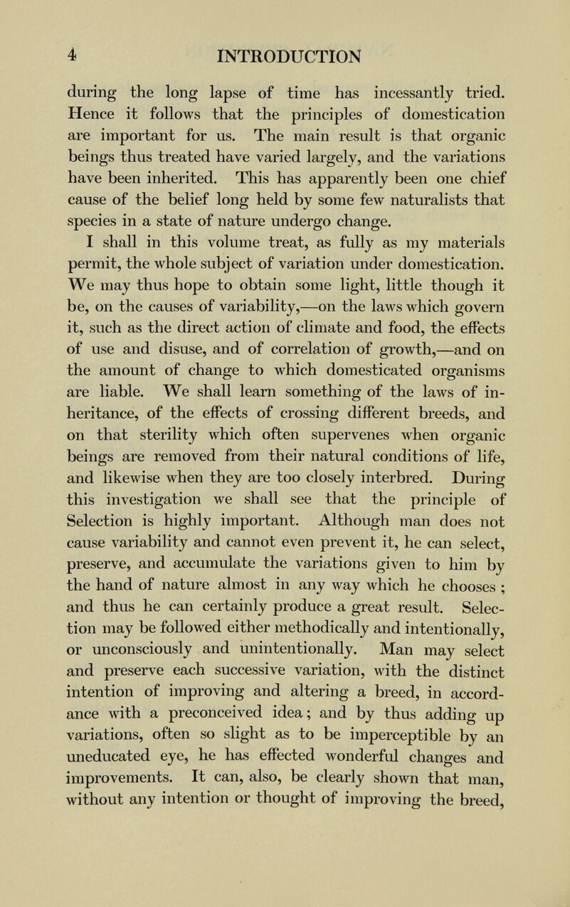 4 INTRODUCTION during the long lapse of time has incessantly tried. Hence it follows that the principles of domestication are important for us. The main result is that organic beings thus treated have varied largely, and the variations have been inherited. This has apparently been one chief cause of the belief long held by some few naturalists that species in a state of nature undergo change. I shall in this volume treat, as fully as my materials permit, the whole subject of variation under domestication. We may thus hope to obtain some light, little though it be, on the causes of variability,—on the laws which govern it, such as the direct action of climate and food, the effects of use and disuse, and of correlation of growth,—and on the amount of change to which domesticated organisms are liable. We shall learn something of the laws of in¬ heritance, of the effects of crossing different breeds, and on that sterility which often supervenes when organic beings are removed from their natural conditions of life, and likewise when they are too closely interbred. During this investigation we shall see that the principle of Selection is highly important. Although man does not cause л'ariability and cannot even prevent it, he can select, preserve, and accumulate the variations given to him by the hand of nature almost in any way which he chooses ; and thus he can certainly produce a great result. Selec¬ tion may be followed either methodically and intentionally, or unconsciously and unintentionally. Man may select and preserve each successive variation, with the distinct intention of improving and altering a breed, in accord¬ ance with a preconceived idea; and by thus adding up variations, often so slight as to be imperceptible by an uneducated eye, he has effected wonderful changes and improvements. It can, also, be clearly shown that man, without any intention or thought of improving the breed,