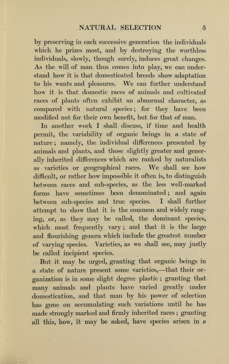 NATURAL SELECTION 5 by preserving in each successive generation the individuals which he prizes most, and by destroying the worthless individuals, slowly, though surely, induces great changes. As the will of man thus comes into play, we can under¬ stand how it is that domesticated breeds show adaptation to his wants and pleasures. We can further understand how it is that domestic races of animals and cultivated races of plants often exhibit an abnormal character, as compared with natural species ; for they have been modified not for their own benefit, but for that of man. In another work I shall discuss, if time and health permit, the variability of organic beings in a state of nature ; namely, the individual differences presented by animals and plants, and those slightly greater and gener¬ ally inherited differences which are ranked by naturalists as varieties or geographical races. We shall see how difficult, or rather how impossible it often is, to distinguish between races and sub-species, as the less well-marked forms have sometimes been denominated ; and again between sub-species and true species. I shall further attempt to show that it is the common and widely rang¬ ing, or, as they may be called, the dominant species, which most frequently vary ; and that it is the large and flourishing genera which include the greatest number of varying species. Varieties, as we shall see, may justly be called incipient species. But it may be urged, granting that organic beings in a state of nature present some varieties,—that their or¬ ganization is in some slight degree plastic ; granting that many animals and plants have varied greatly under domestication, and that man by his power of selection has gone on accumulating such variations until he has made strongly marked and firmly inherited races ; granting all this, how, it may be asked, have species arisen in a