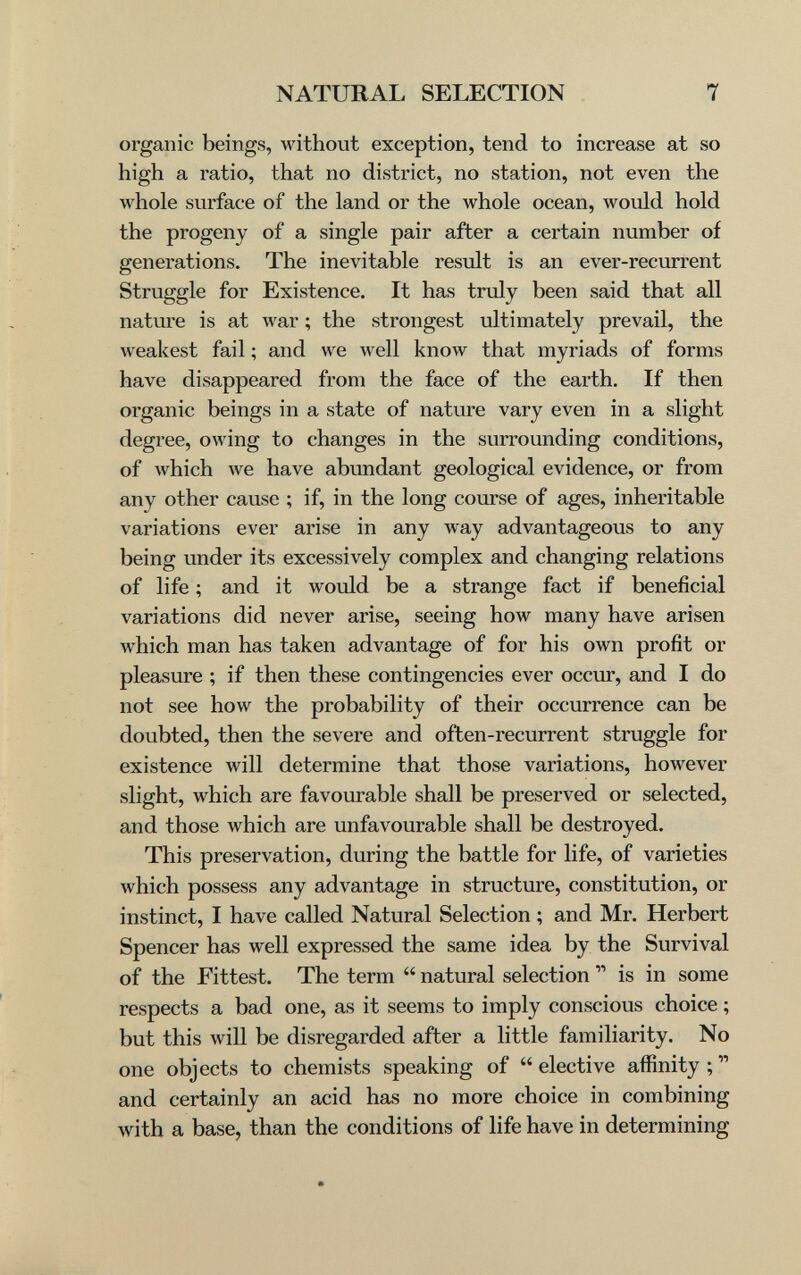 NATURAL SELECTION 7 organic beings, without exception, tend to increase at so high a ratio, that no district, no station, not even the whole surface of the land or the whole ocean, would hold the progeny of a single pair after a certain number of generations. The inevitable result is an ever-recurrent Struggle for Existence. It has truly been said that all nature is at war ; the strongest ultimately prevail, the Aveakest fail ; and we Avell кполу that myriads of forms have disappeared from the face of the earth. If then organic beings in a state of nature vary even in a slight degree, owing to changes in the surrounding conditions, of which we have abundant geological evidence, or from any other cause ; if, in the long course of ages, inheritable variations ever arise in any way advantageous to any being under its excessively complex and changing relations of life ; and it would be a strange fact if beneficial variations did never arise, seeing how many have arisen which man has taken advantage of for his own profit or pleasure ; if then these contingencies ever occur, and I do not see how the probability of their occurrence can be doubted, then the severe and often-recurrent struggle for existence will determine that those variations, however slight, which are favourable shall be preserved or selected, and those which are unfavourable shall be destroyed. This preservation, during the battle for life, of varieties which possess any advantage in structure, constitution, or instinct, I have called Natural Selection ; and Mr, Herbert Spencer has well expressed the same idea by the Survival of the Fittest. The term  natural selection  is in some respects a bad one, as it seems to imply conscious choice ; but this will be disregarded after a little familiarity. No one objects to chemists speaking of  elective aflinity ;  and certainly an acid has no more choice in combining with a base, than the conditions of life have in determining