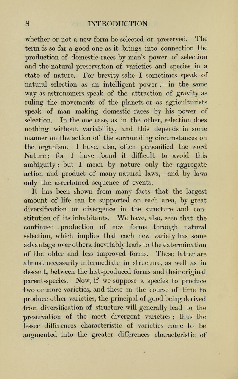 8 INTRODUCTION whether or not a new form be selected or preserved. The term is so far a good one as it brings into connection the production of domestic races by man's power of selection and the natural preservation of varieties and species in a state of nature. For brevity sake I sometimes speak of natural selection as an intelligent power ;—in the same way as astronomers speak of the attraction of gravity as ruling the movements of the planets or as agriculturists speak of man making domestic races by his power of selection. In the one case, as in the other, selection does nothing without variability, and this depends in some manner on the action of the surrounding circumstances on the organism. I have, also, often personified the word Nature ; for I have found it difficult to avoid this ambiguity ; but I mean by nature only the aggregate action and product of many natural laws,—and by laws only the ascertained sequence of events. It has been shown from many facts that the largest amount of life can be supported on each area, by great diversification or divergence in the structure and con¬ stitution of its inhabitants. We have, also, seen that the continued production of new forms through natural selection, which implies that each new variety has some advantage over others, inevitably leads to the extermination of the older and less improved forms. These latter are almost necessarily intermediate in structure, as well as in descent, between the last-produced forms and their original parent-species. Now, if we suppose a species to produce two or more varieties, and these in the course of time to produce other varieties, the principal of good being derived from diversification of structure will generally lead to the preservation of the most divergent varieties ; thus the lesser differences characteristic of varieties come to be augmented into the greater differences characteristic of