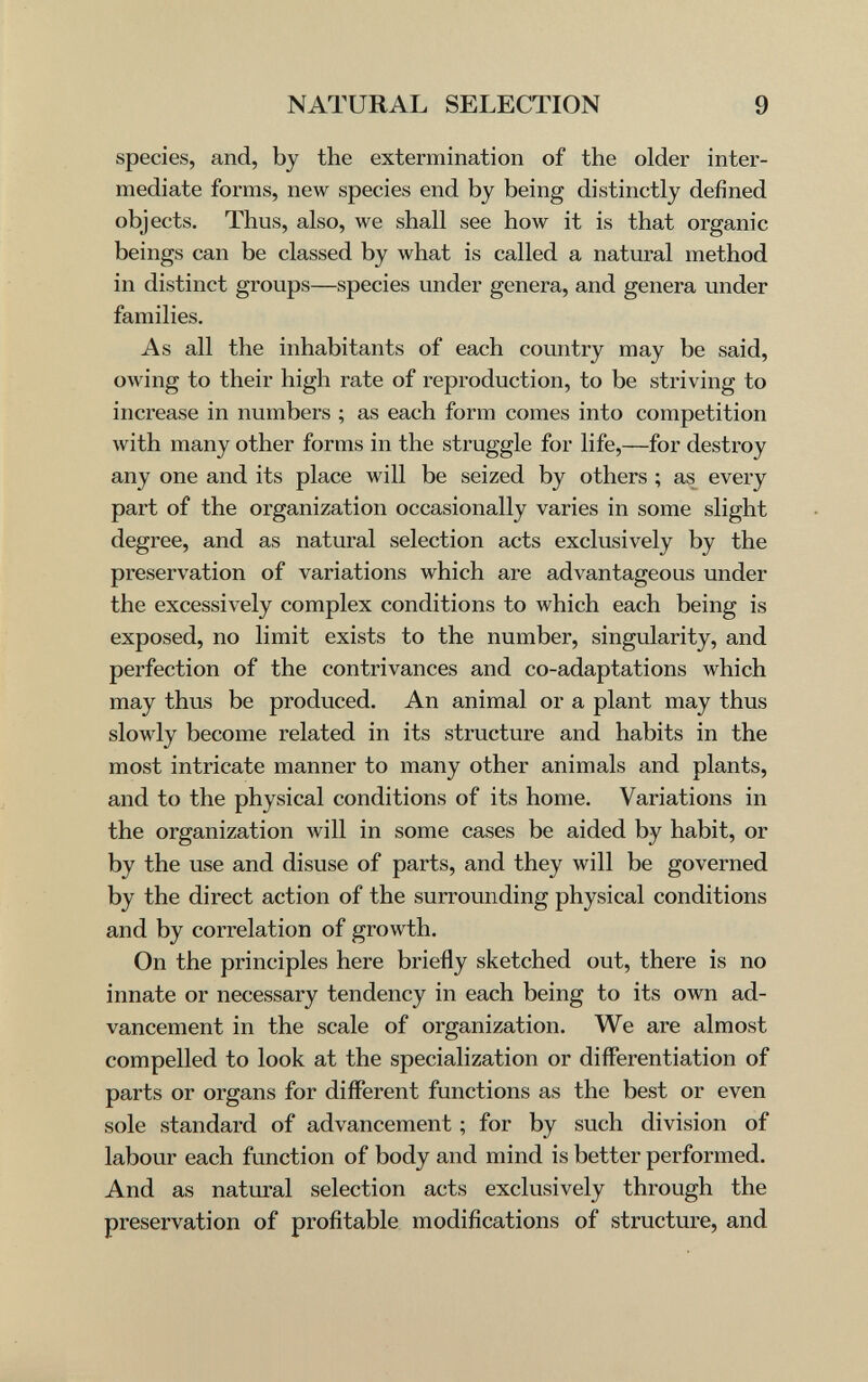 NATURAL SELECTION 9 species, and, by the extermination of the older inter¬ mediate forms, new species end by being distinctly defined objects. Thus, also, we shall see how it is that organic beings can be classed by what is called a natural method in distinct groups—species under genera, and genera under families. As all the inhabitants of each country may be said, oлving to their high rate of reproduction, to be striving to increase in numbers ; as each form comes into competition with many other forms in the struggle for life,—for destroy any one and its place will be seized by others ; as_ every part of the organization occasionally varies in some slight degree, and as natural selection acts exclusively by the preservation of variations which are advantageous under the excessively complex conditions to which each being is exposed, no limit exists to the number, singularity, and perfection of the contrivances and co-adaptations which may thus be produced. An animal or a plant may thus slowly become related in its structure and habits in the most intricate manner to many other animals and plants, and to the physical conditions of its home. Variations in the organization will in some cases be aided by habit, or by the use and disuse of parts, and they will be governed by the direct action of the surrounding physical conditions and by correlation of growth. On the principles here briefly sketched out, there is no innate or necessary tendency in each being to its own ad¬ vancement in the scale of organization. We are almost compelled to look at the specialization or differentiation of parts or organs for different functions as the best or even sole standard of advancement ; for by such division of labour each function of body and mind is better performed. And as natural selection acts exclusively through the preservation of profitable modifications of structure, and