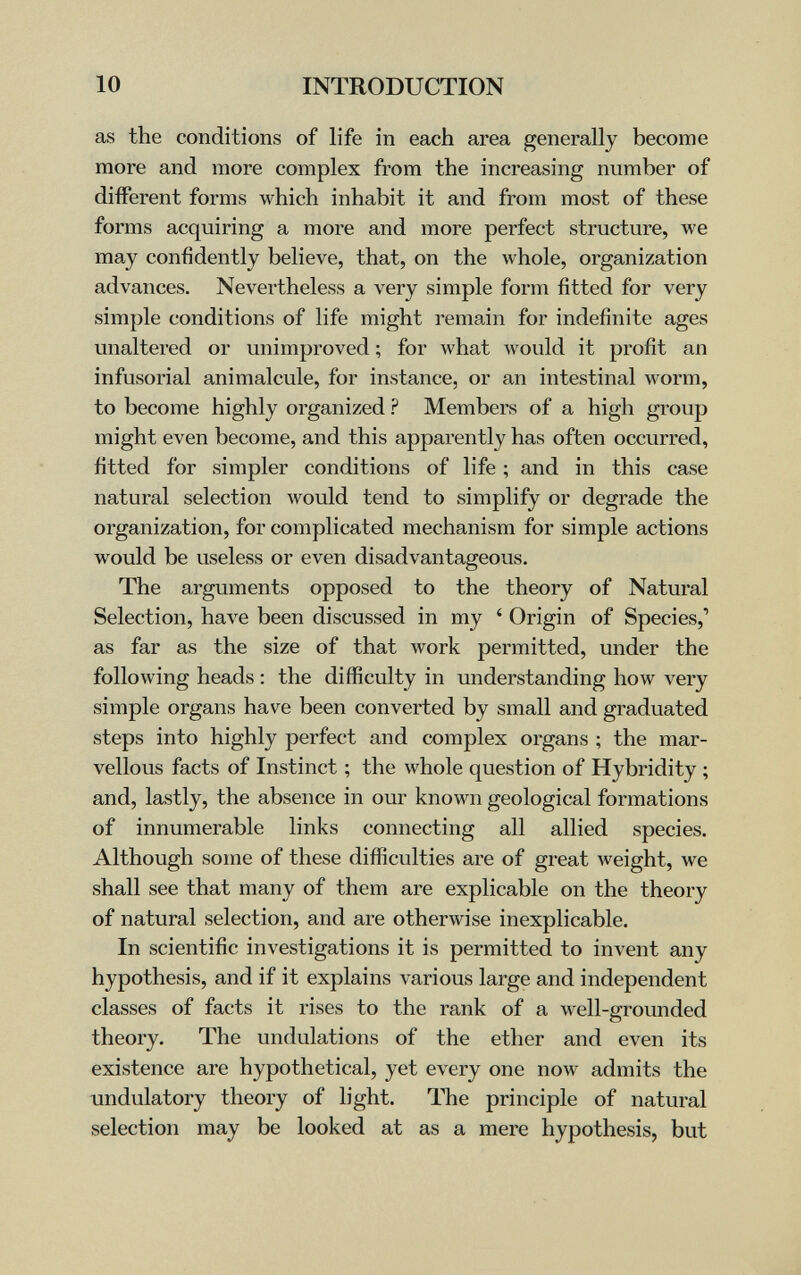 10 INTRODUCTION as the conditions of life in each area generally become more and more complex from the increasing number of different forms which inhabit it and from most of these forms acquiring a more and more perfect structure, we may confidently believe, that, on the whole, organization advances. Nevertheless a very simple form fitted for very simple conditions of life might remain for indefinite ages unaltered or unimproved ; for what would it profit an infusorial animalcule, for instance, or an intestinal worm, to become highly organized ? Members of a high group might even become, and this apparently has often occurred, fitted for simpler conditions of life ; and in this case natural selection would tend to simplify or degrade the organization, for complicated mechanism for simple actions would be useless or even disadvantageous. The arguments opposed to the theory of Natural Selection, have been discussed in my ' Origin of Species,' as far as the size of that work permitted, under the following heads : the difficulty in understanding how very simple organs have been converted by small and graduated steps into highly perfect and complex organs ; the mar¬ vellous facts of Instinct ; the whole question of Hybridity ; and, lastly, the absence in our known geological formations of innumerable links connecting all allied species. Although some of these difiSculties are of great weight, we shall see that many of them are explicable on the theory of natural selection, and are otherwise inexplicable. In scientific investigations it is permitted to invent any hypothesis, and if it explains various large and independent classes of facts it rises to the rank of a well-grounded theory. The undulations of the ether and even its existence are hypothetical, yet every one now admits the undulatory theory of light. The principle of natural selection may be looked at as a mere hypothesis, but