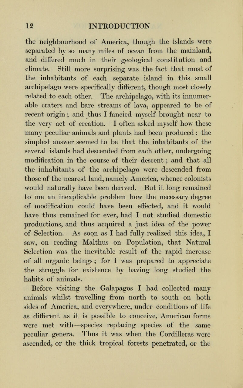 12 INTRODUCTION the neighbourhood of America, though the islands were separated by so many miles of ocean from the mainland, and differed much in their geological constitution and climate. Still more surprising was the fact that most of the inhabitants of each separate island in this small archipelago were specifically different, though most closely related to each other. The archipelago, with its innumer¬ able craters and bare streams of lava, appeared to be of recent origin ; and thus I fancied myself brought near to the very act of creation. I often asked myself how these many peculiar animals and plants had been produced : the simplest answer seemed to be that the inhabitants of the several islands had descended from each other, undergoing modification in the course of their descent ; and that all the inhabitants of the archipelago were descended from those of the nearest land, namely America, whence colonists would naturally have been derived. But it long remained to me an inexplicable problem how the necessary degree of modification could have been effected, and it would have thus remained for ever, had I not studied domestic productions, and thus acquired a just idea of the power of Selection. As soon as I had fully realized this idea, I saw, on reading Malthus on Population, that Natural Selection was the inevitable result of the rapid increase of all organic beings ; for I was prepared to appreciate the struggle for existence by having long studied the habits of animals. Before visiting the Galapagos I had collected many animals whilst travelling from north to south on both sides of America, and everywhere, under conditions of life as different as it is possible to conceive, American forms were met with—species replacing species of the same peculiar genera. Thus it was when the Cordilleras were ascended, or the thick tropical forests penetrated, or the