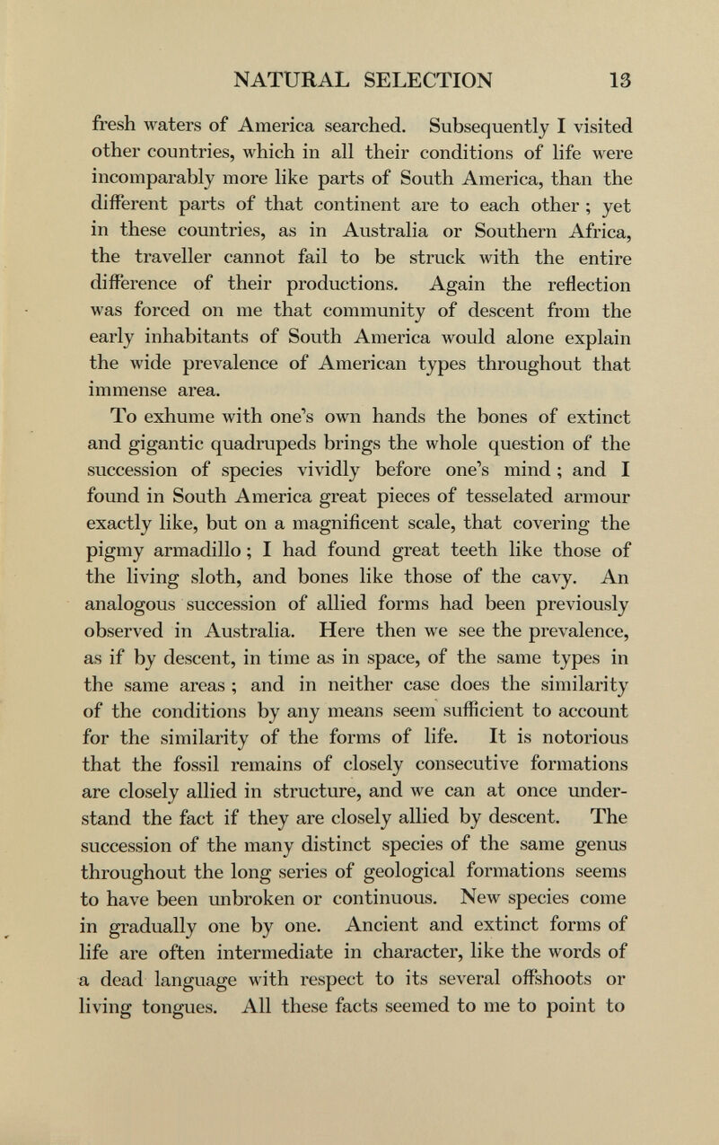 NATURAL SELECTION 13 fresh waters of America searched. Subsequently I visited other countries, which in all their conditions of life were incomparably more like parts of South America, than the different parts of that continent are to each other ; yet in these countries, as in Australia or Southern Africa, the traveller cannot fail to be struck with the entire difference of their productions. Again the reflection was forced on me that community of descent from the early inhabitants of South America would alone explain the Avide prevalence of American types throughout that immense area. To exhume with one's own hands the bones of extinct and gigantic quadrupeds brings the whole question of the succession of species vividly before one's mind ; and I found in South America great pieces of tesselated armour exactly like, but on a magnificent scale, that covering the pigmy armadillo ; I had found great teeth like those of the living sloth, and bones like those of the cavy. An analogous succession of allied forms had been previously observed in Australia. Here then we see the prevalence, as if by descent, in time as in space, of the same types in the same areas ; and in neither case does the similarity of the conditions by any means seem sufficient to account for the similarity of the forms of life. It is notorious that the fossil remains of closely consecutive formations are closely allied in structure, and we can at once under¬ stand the fact if they are closely allied by descent. The succession of the many distinct species of the same genus throughout the long series of geological formations seems to have been unbroken or continuous. New species come in gradually one by one. Ancient and extinct forms of life are often intermediate in character, like the words of a dead language with respect to its several offshoots or living tongues. All these facts seemed to me to point to