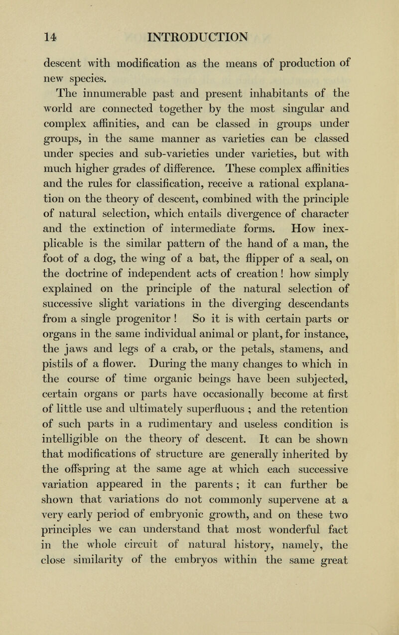 14 INTRODUCTION descent with modification as the means of production of new species. The innumerable past and present inhabitants of the world are connected together by the most singular and complex affinities, and can be classed in groups under groups, in the same manner as varieties can be classed under species and sub-varieties under varieties, but with much higher grades of difference. These complex affinities and the rules for classification, receive a rational explana¬ tion on the theory of descent, combined with the principle of natural selection, which entails divergence of character and the extinction of intermediate forms. How inex¬ plicable is the similar pattern of the hand of a man, the foot of a dog, the wing of a bat, the flipper of a seal, on the doctrine of independent acts of creation ! how simply explained on the principle of the natural selection of successive slight variations in the diverging descendants from a single progenitor ! So it is with certain parts or organs in the same individual animal or plant, for instance, the jaws and legs of a crab, or the petals, stamens, and pistils of a flower. During the many changes to which in the course of time organic beings have been subjected, certain organs or parts have occasionally become at first of little use and ultimately superfluous ; and the retention of such parts in a rudimentary and useless condition is intelligible on the theory of descent. It can be shown that modifications of structure are generally inherited by the offspring at the same age at which each successive variation appeared in the parents ; it can further be shown that variations do not commonly supervene at a very early period of embryonic growth, and on these two principles we can understand that most wonderful fact in the whole circuit of natural history, namely, the close similarity of the embryos within the same great