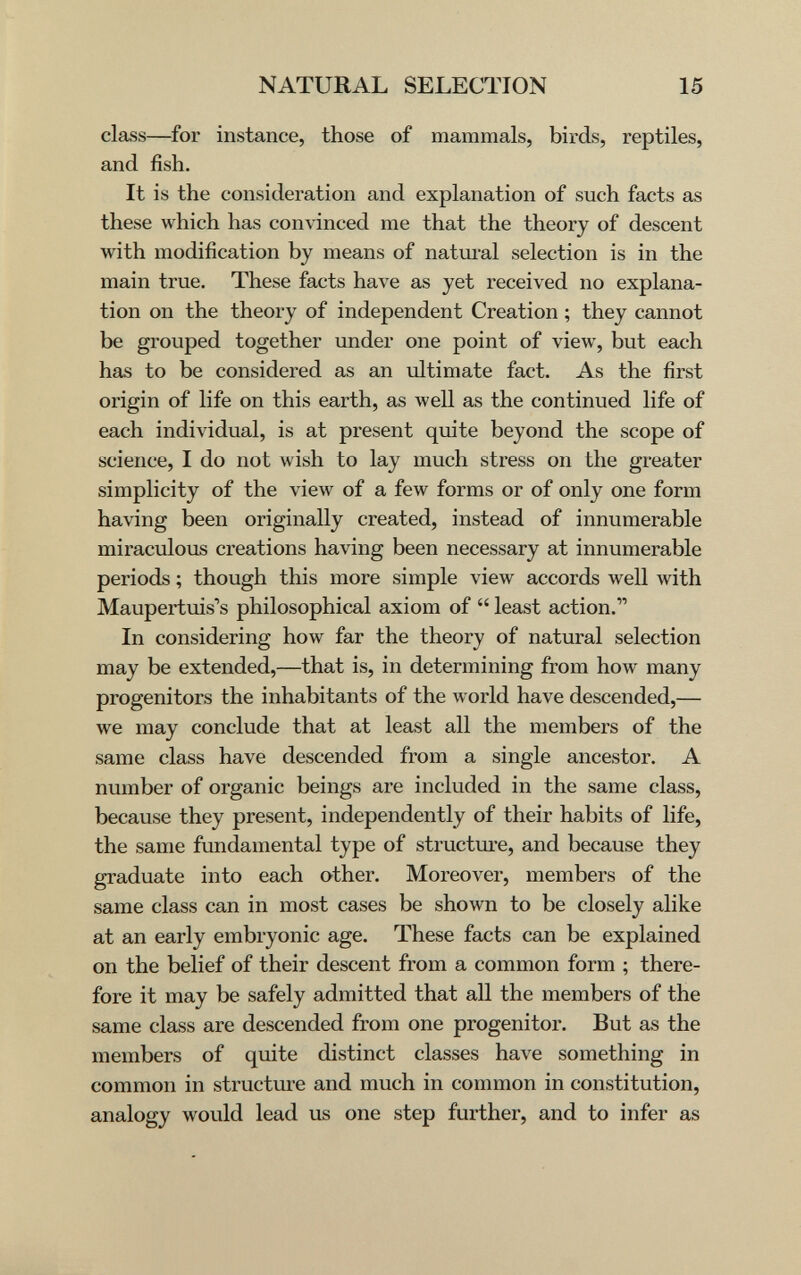 NATURAL SELECTION 15 class—for instance, those of mammals, birds, reptiles, and fish. It is the consideration and explanation of such facts as these which has convinced me that the theory of descent with modification by means of natm-al selection is in the main true. These facts have as yet received no explana¬ tion on the theory of independent Creation ; they cannot be grouped together under one point of view, but each has to be considered as an ultimate fact. As the first origin of life on this earth, as well as the continued life of each individual, is at present quite beyond the scope of science, I do not wish to lay much stress on the greater simplicity of the view of a few forms or of only one form having been originally created, instead of innumerable miraculous creations having been necessary at innumerable periods ; though this more simple view accords well with Maupertuis's philosophical axiom of  least action. In considering how far the theory of natural selection may be extended,—that is, in determining from how many progenitors the inhabitants of the world have descended,— we may conclude that at least all the members of the same class have descended from a single ancestor. A number of organic beings are included in the same class, because they present, independently of their habits of life, the same fundamental type of structui-e, and because they graduate into each other. Moreover, members of the same class can in most cases be shown to be closely alike at an early embryonic age. These facts can be explained on the belief of their descent from a common form ; there¬ fore it may be safely admitted that all the members of the same class are descended from one progenitor. But as the members of quite distinct classes have something in common in structure and much in common in constitution, analogy would lead us one step further, and to infer as