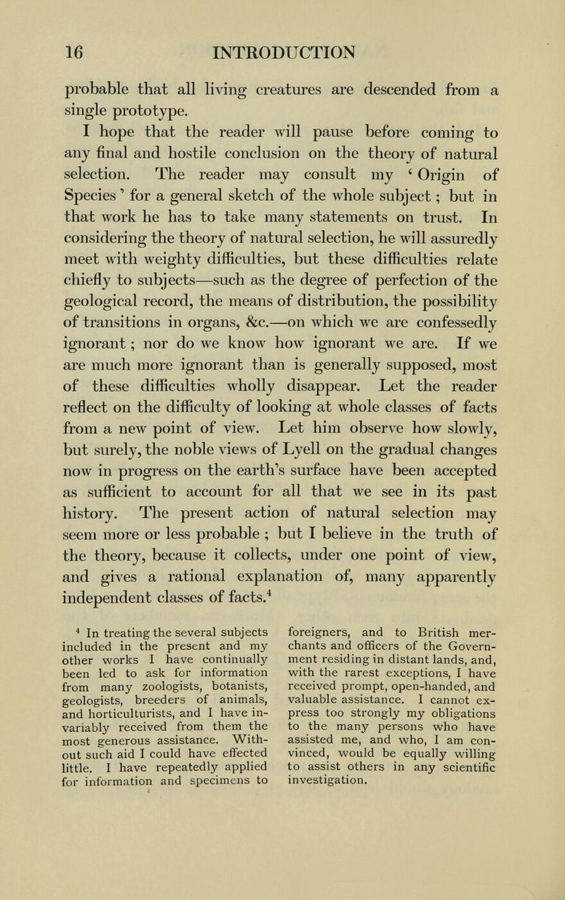 16 INTRODUCTION probable that all living creatures are descended from a single prototype. I hope that the reader will pause before coming to any final and hostile conclusion on the theory of natural selection. The reader may consult my ' Origin of Species ' for a general sketch of the whole subject ; but in that work he has to take many statements on trust. In considering the theory of natural selection, he will assuredly meet with weighty difficulties, but these difficulties relate chiefly to subjects—such as the degree of perfection of the geological record, the means of distribution, the possibility of transitions in organs, &c.—on which we are confessedly ignorant ; nor do we know how ignorant we are. If we are much more ignorant than is generally supposed, most of these difficulties wholly disappear. Let the reader reflect on the difficulty of looking at whole classes of facts from a new point of view. Let him observe how slowly, but surely, the noble views of Lyell on the gradual changes now in progress on the earth's surface have been accepted as sufficient to account for all that we see in its past history. The present action of natural selection may seem more or less probable ; but I believe in the truth of the theory, because it collects, under one point of view, and gives a rational explanation of, many apparently independent classes of facts.^ In treating the several subjects included in the present and my other works I have continually- been led to ask for information from many zoologists, botanists, geologists, breeders of animals, and horticulturists, and I have in¬ variably received from them the most generous assistance. With¬ out such aid I could have effected little. I have repeatedly applied for information and specimens to foreigners, and to British mer¬ chants and officers of the Govern¬ ment residing in distant lands, and, with the rarest exceptions, I have received prompt, open-handed, and valuable assistance. I cannot ex¬ press too strongly my obligations to the many persons who have assisted me, and who, I am con¬ vinced, would be equally willing to assist others in any scientific investigation.