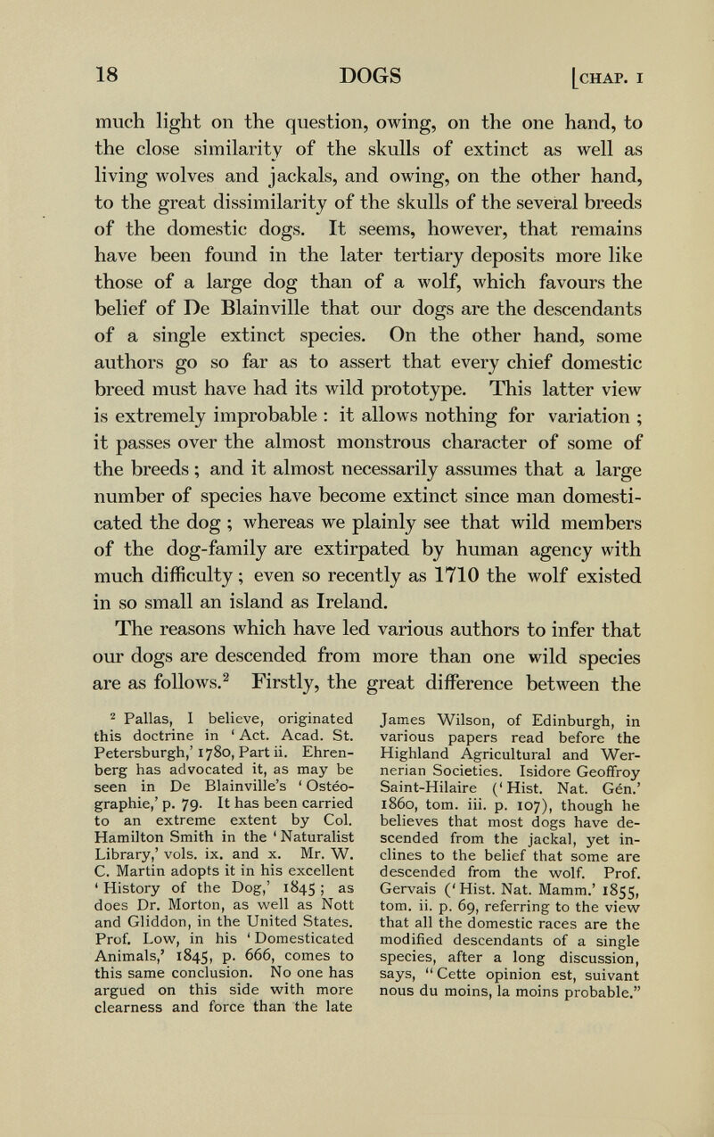 18 DOGS [chap, i much light on the question, owing, on the one hand, to the close similarity of the skulls of extinct as well as living wolves and jackals, and owing, on the other hand, to the great dissimilarity of the skulls of the several breeds of the domestic dogs. It seems, however, that remains have been found in the later tertiary deposits more like those of a large dog than of a wolf, which favours the belief of De Blainville that our dogs are the descendants of a single extinct species. On the other hand, some authors go so far as to assert that every chief domestic breed must have had its wild prototype. This latter view is extremely improbable : it allows nothing for variation ; it passes over the almost monstrous character of some of the breeds ; and it almost necessarily assumes that a large number of species have become extinct since man domesti¬ cated the dog ; whereas we plainly see that wild members of the dog-family are extirpated by human agency with much difficulty ; even so recently as 1710 the wolf existed in so small an island as Ireland, The reasons which have led various authors to infer that our dogs are descended from more than one wild species are as follows, ^ Firstly, the great difference between the ^ Pallas, I believe, originated this doctrine in ' Act. Acad. St. Petersburg!!,' 1780, Part ii. Ehren- berg has advocated it, as may be seen in De Blainville's ' Ostéo- graphie,' p. 79- It has been carried to an extreme extent by Col. Hamilton Smith in the ' Naturalist Library,' vols. ix. and x. Mr. W. C. Martin adopts it in his excellent ' History of the Dog,' 1845 > does Dr. Morton, as well as Nott and Gliddon, in the United States. Prof. Low, in his ' Domesticated Animals,' 1845, P- ^^6, comes to this same conclusion. No one has argued on this side with more clearness and force than the late James Wilson, of Edinburgh, in various papers read before the Highland Agricultural and Wer- nerian Societies. Isidore Geoffroy Saint-Hilaire (' Hist. Nat. Gén.' i860, tom. iii. p. 107), though he believes that most dogs have de¬ scended from the jackal, yet in¬ clines to the belief that some are descended from the wolf. Prof. Gervais ('Hist. Nat. Mamm.' 1855, tom. ii. p. 69, referring to the view that all the domestic races are the modified descendants of a single species, after a long discussion, says,  Cette opinion est, suivant nous du moins, la moins probable,