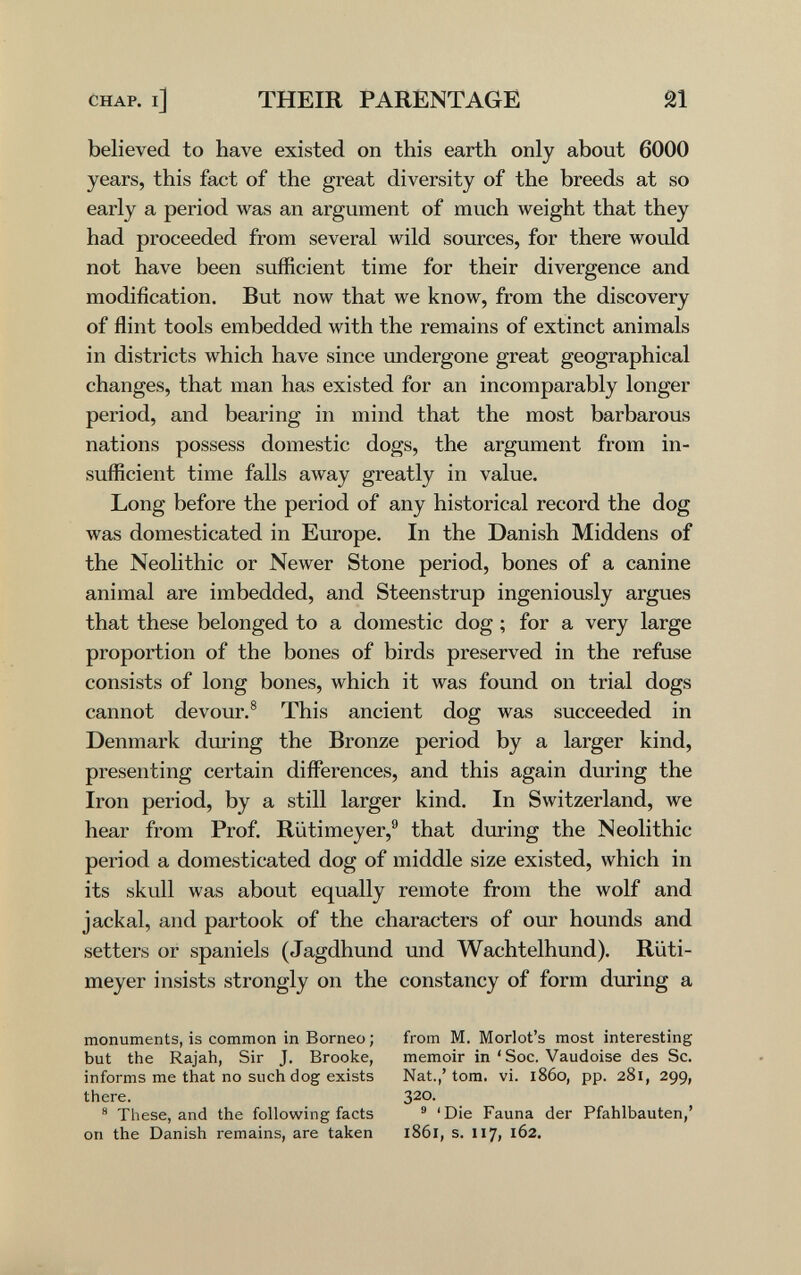 CHAP, i] THEIR PARENTAGE believed to have existed on this earth only about 6000 years, this fact of the great diversity of the breeds at so early a period was an argument of much weight that they had proceeded from several wild sources, for there would not have been sufficient time for their divergence and modification. But now that we know, from the discovery of flint tools embedded with the remains of extinct animals in districts which have since undergone great geographical changes, that man has existed for an incomparably longer period, and bearing in mind that the most barbarous nations possess domestic dogs, the argument from in¬ sufficient time falls away greatly in value. Long before the period of any historical record the dog was domesticated in Europe. In the Danish Middens of the Neolithic or Newer Stone period, bones of a canine animal are imbedded, and Steenstrup ingeniously argues that these belonged to a domestic dog ; for a very large proportion of the bones of birds preserved in the refuse consists of long bones, which it was found on trial dogs cannot devour.® This ancient dog was succeeded in Denmark during the Bronze period by a larger kind, presenting certain differences, and this again during the Iron period, by a still larger kind. In Switzerland, we hear from Prof. Riitimeyer,® that during the Neolithic period a domesticated dog of middle size existed, which in its skull was about equally remote from the wolf and jackal, and partook of the characters of our hounds and setters or spaniels (Jagdhund und Wachtelhund). Rüti- meyer insists strongly on the constancy of form during a monuments, is common in Borneo ; but the Rajah, Sir J. Brooke, informs me that no such dog exists there. ® These, and the following facts on the Danish remains, are taken from M. Morlot's most interesting memoir in *Soc. Vaudoise des Sc. Nat.,' torn. vi. i860, pp. 281, 299, 320. ® 'Die Fauna der Pfahlbauten,' 1861, s. 117, 162.
