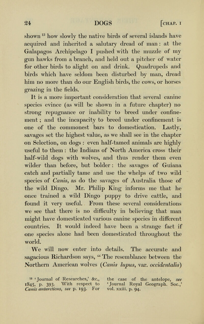 24 DOGS [chap. i shown how slowly the native birds of several islands have acquired and inherited a salutary dread of man : at the Galapagos Archipelago I pushed with the muzzle of my gun hawks from a branch, and held out a pitcher of лvater for other birds to alight on and drink. Quadrupeds and birds which have seldom been disturbed by man, dread him no more than do our English birds, the cows, or horses grazing in the fields. It is a more important consideration that several canine species evince (as will be shown in a future chapter) no strong repugnance or inability to breed under confine¬ ment ; and the incapacity to breed under confinement is one of the commonest bars to domestication. Lastly, savages set the highest value, as we shall see in the chapter on Selection, on dogs : even half-tamed animals are highly useful to them : the Indians of North America cross their half-wild dogs with wolves, and thus render them even wilder than before, but bolder : the savages of Guiana catch and partially tame and use the whelps of two wild species of Canis, as do the savages of Australia those of the wild Dingo. Mr. Philip King informs me that he once trained a wild Dingo puppy to drive cattle, and found it very useful. From these several considerations we see that there is no difiiculty in believing that man might have domesticated various canine species in different countries. It would indeed have been a strang-e fact if one species alone had been domesticated throughout the world. We will now enter into details. The accurate and sagacious Richardson says,  The resemblance between the Northern American wolves {Canis lupus, var. occidentalis) IS 'Journal of Researches,' &c., the case of the antelope, see 1845, P' 393- With respect to 'Journal Royal Geograph. Soc.,' Canis antarciicus, see p. 193. For vol. xxiii. p. 94.