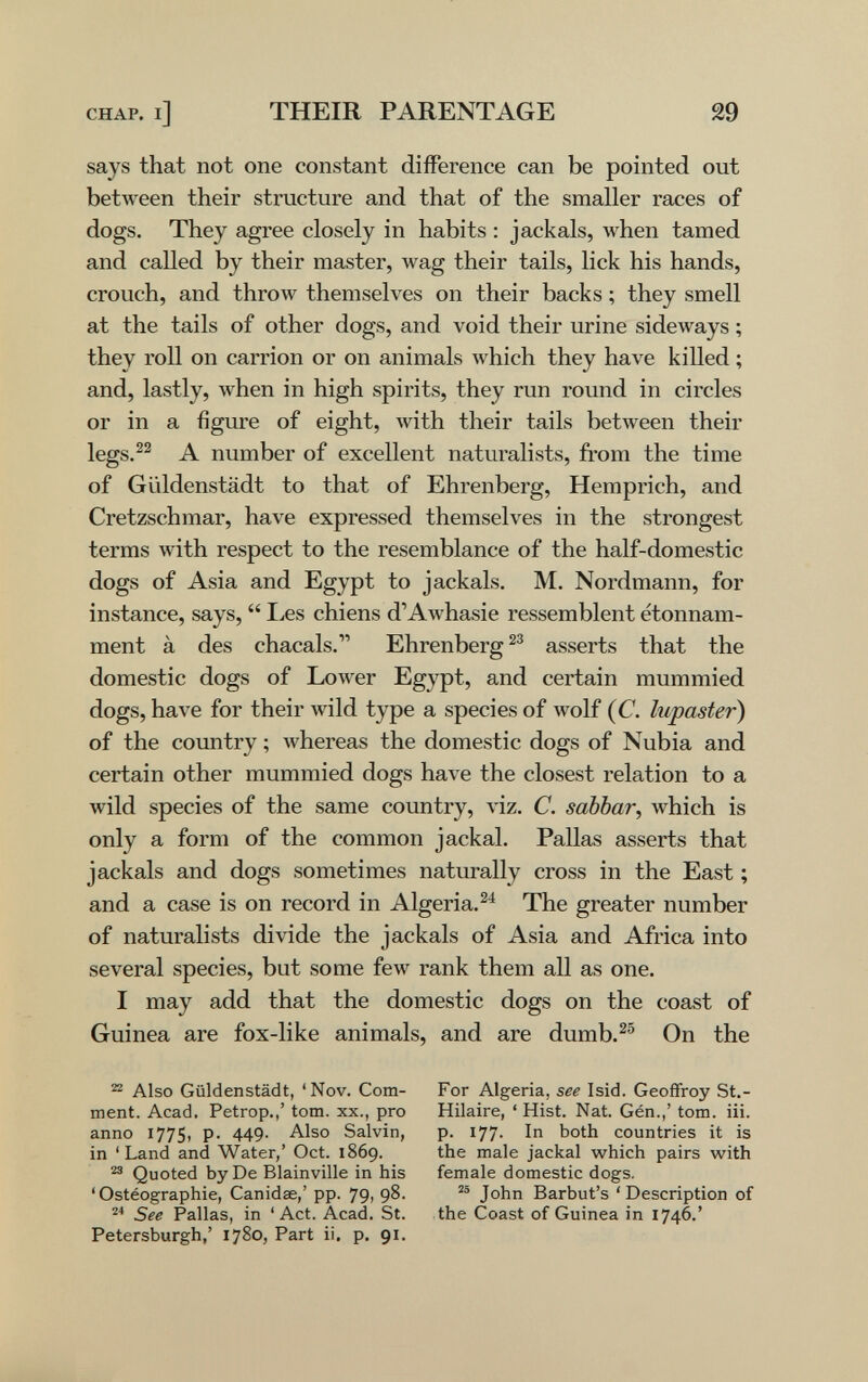 CHAP, i] THEIR PARENTAGE 29 says that not one constant difference can be pointed out between their structure and that of the smaller races of dogs. They agree closely in habits : jackals, when tamed and called by their master, wag their tails, lick his hands, crouch, and throw themselves on their backs ; they smell at the tails of other dogs, and void their urine sideways ; they roll on carrion or on animals which they have killed ; and, lastly, when in high spirits, they run round in circles or in a figure of eight, лvith their tails between their legs.^^ A number of excellent naturalists, from the time of Güldenstädt to that of Ehrenberg, Hemprich, and Cretzschmar, have expressed themselves in the strongest terms with respect to the resemblance of the half-domestic dogs of Asia and Egypt to jackals. M. Nordmann, for instance, says,  Les chiens d'Awhasie ressemblent étonnam¬ ment à des chacals. Ehrenberg asserts that the domestic dogs of Lower Egypt, and certain mummied dogs, have for their wild type a species of wolf (C. lupaster) of the country ; Avhereas the domestic dogs of Nubia and certain other mummied dogs have the closest relation to a wild species of the same country, viz. C. sabbar, which is only a form of the common jackal. Pallas asserts that jackals and dogs sometimes naturally cross in the East ; and a case is on record in Algeria. The greater number of naturalists divide the jackals of Asia and Africa into several species, but some few rank them all as one. I may add that the domestic dogs on the coast of Guinea are fox-like animals, and are dumb.^® On the ^ Also Güldenstädt, 'Nov. Com¬ ment. Acad. Petrop.,' torn, xx., pro anno 1775, p. 449. Also Salvin, in 'Land and Water,' Oct. 1869. ^ Quoted by De Blainville in his ' Ostéographie, Canidae,' pp. 79, 98. See Pallas, in ' Act. Acad. St. Petersburgh,' 1780, Part ii, p. 91. For Algeria, see Isid. Geoffroy St.- Hilaire, ' Hist. Nat. Gén.,' torn. iii. p. 177' In both countries it is the male jackal which pairs with female domestic dogs. John Barbut's ' Description of the Coast of Guinea in 1746.'