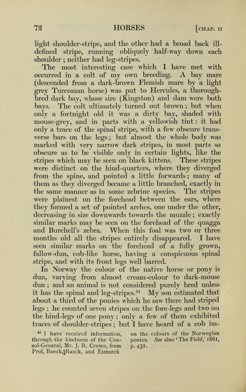 72 HORSES [chap. ii light shoulder-stripe, and the other had a broad back ill- defined stripe, running obliquely half-way down each shoulder ; neither had leg-stripes. The most interesting case which I have met with occurred in a colt of my own breeding. A bay mare (descended from a dark-brown Flemish mare by a light grey Turcoman horse) was put to Hercules, a thorough¬ bred dark bay, whose sire (Kingston) and dam were both bays. The colt ultimately turned out brown ; but when only a fortnight old it was a dirty bay, shaded with mouse-grey, and in parts with a yellowish tint : it had only a trace of the spinal stripe, with a few obscure trans¬ verse bars on the legs ; but almost the whole body was marked with very narrow dark stripes, in most parts so obscure as to be visible only in certain lights, like the stripes which may be seen on black kittens. These stripes were distinct on the hind-quarters, where they diverged from the spine, and pointed a little forwards ; many of them as they diverged became a little branched, exactly in the same manner as in some zebrine species. The stripes were plainest on the forehead between the ears, where they formed a set of pointed arches, one under the other, decreasing in size downwards towards the muzzle ; exactly similar marks may be seen on the forehead of the quagga and Burchell's zebra. When this foal was two or three months old all the stripes entirely disappeared. I have seen similar marks on the forehead of a fully grown, fallow-dun, cob-like horse, having a conspicuous spinal stripe, and Avith its front legs well barred. In Norway the colour of the native horse or pony is dun, varying from almost cream-colour to dark-mouse dun ; and an animal is not considered purely bred unless it has the spinal and leg-stripes.^^ My son estimated that about a third of the ponies which he saw there had striped legs ; he counted seven stripes on the fore-legs and two on the hind-legs of one pony ; only a few of them exhibited traces of shoulder-stripes ; but I have heard of a cob im- I have received information, on the colours of the Norwegian through the kindness of the Con- ponies. Sfi also 'The Field,'i86l, sul-General, Mr. J. R. Crowe, from p. 431. Prof, Boeck,|Rasck, and Esmarck