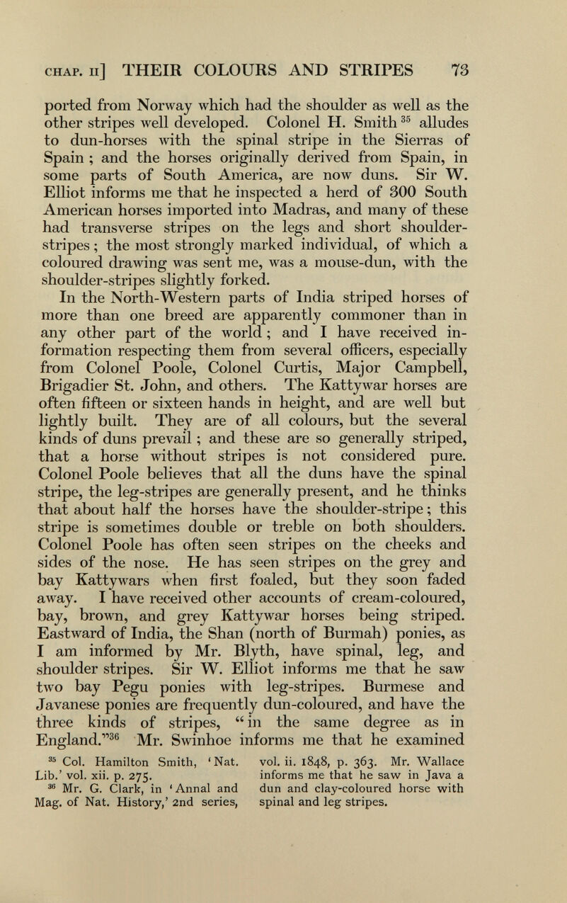 CHAP. Il] THEIR COLOURS AND STRIPES 73 ported from Norway which had the shoulder as well as the other stripes well developed. Colonel H. Smith alludes to dun-horses with the spinal stripe in the Sierras of Spain ; and the horses originally derived from Spain, in some parts of South America, are now duns. Sir W. Elliot informs me that he inspected a herd of 300 South American horses imported into Madras, and many of these had transverse stripes on the legs and short shoulder- stripes ; the most strongly marked individual, of which a coloured drawing was sent me, was a mouse-dun, with the shoulder-stripes slightly forked. In the North-Western parts of India striped horses of more than one breed are apparently commoner than in any other part of the world ; and I have received in¬ formation respecting them from several officers, especially from Colonel Poole, Colonel Curtis, Major Campbell, Brigadier St. John, and others. The Kattywar horses are often fifteen or sixteen hands in height, and are well but lightly built. They are of all colours, but the several kinds of duns prevail ; and these are so generally striped, that a horse without stripes is not considered pure. Colonel Poole believes that all the duns have the spinal stripe, the leg-stripes are generally present, and he thinks that about half the horses have the shoulder-stripe ; this stripe is sometimes double or treble on both shoulders. Colonel Poole has often seen stripes on the cheeks and sides of the nose. He has seen stripes on the grey and bay Kattywars when first foaled, but they soon faded away. I have received other accounts of cream-coloured, bay, brown, and grey Kattywar horses being striped. Eastward of India, the Shan (north of Burmah) ponies, as I am informed by Mr. Blyth, have spinal, leg, and shoulder stripes. Sir W. Elliot informs me that he saw two bay Pegu ponies with leg-stripes. Burmese and Javanese ponies are frequently dun-coloured, and have the three kinds of stripes,  in the same degree as in England.^® Mr. Swinhoe informs me that he examined Col. Hamilton Smith, ' Nat. vol. ii. 1848, p. 363. Mr. Wallace Lib.' vol. xii. p. 275. informs me that he saw in Java a Mr. G. Clark, in ' Annal and dun and clay-coloured horse with Mag. of Nat. History,' 2nd series, spinal and leg stripes.