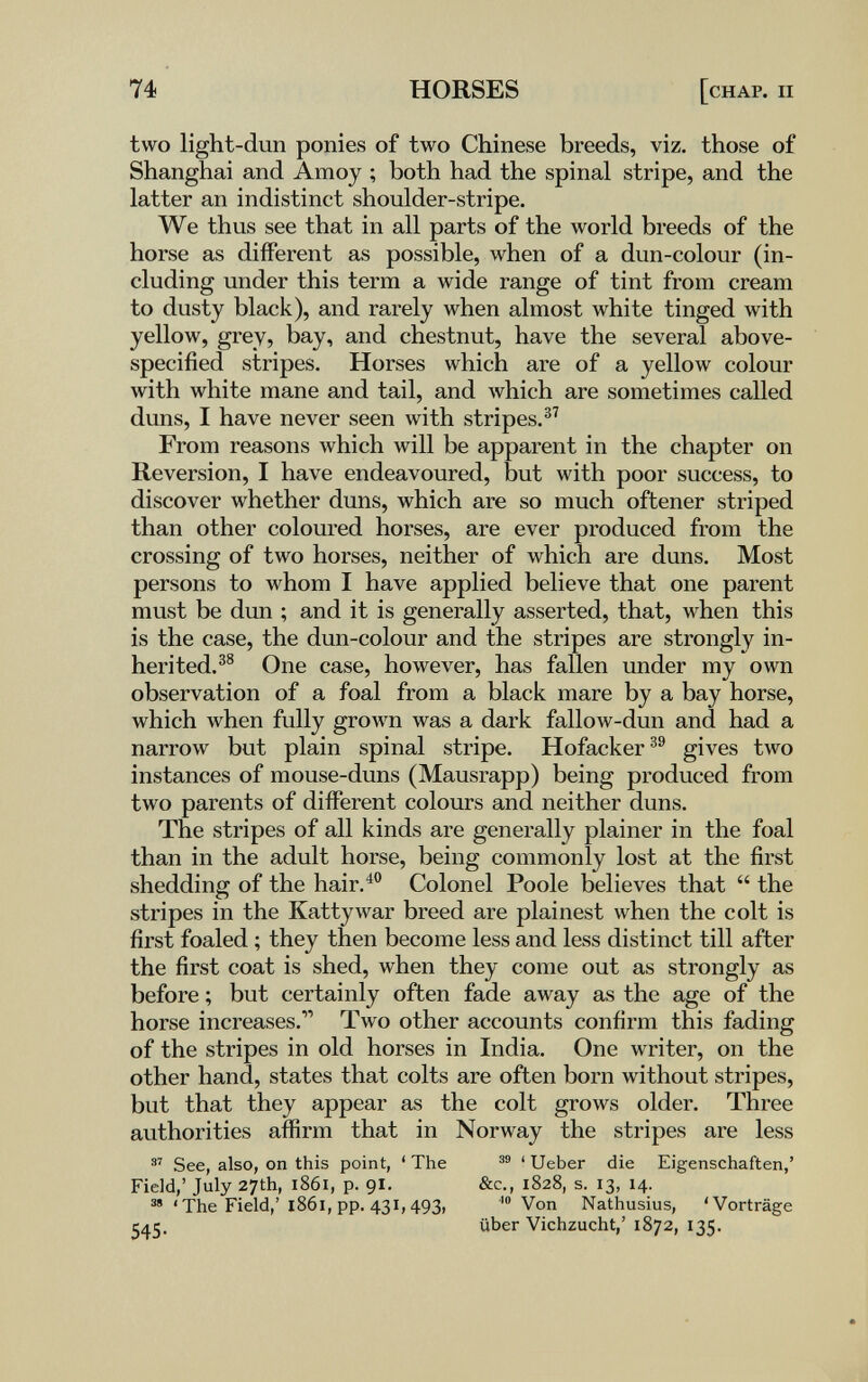 74 HORSES [chap. ii two light-dun ponies of two Chinese breeds, viz. those of Shanghai and Amoy ; both had the spinal stripe, and the latter an indistinct shoulder-stripe. We thus see that in all parts of the world breeds of the horse as different as possible, when of a dun-colour (in¬ cluding under this term a wide range of tint from cream to dusty black), and rarely when almost white tinged with yellow, grey, bay, and chestnut, have the several above- specified stripes. Horses which are of a yellow colour with white mane and tail, and which are sometimes called duns, I have never seen with stripes.®^ From reasons Avhich will be apparent in the chapter on Reversion, I have endeavoured, but with poor success, to discover whether duns, which are so much oftener striped than other coloured horses, are ever produced from the crossing of two horses, neither of which are duns. Most persons to whom I have applied believe that one parent must be dun ; and it is generally asserted, that, when this is the case, the dun-colour and the stripes are strongly in¬ herited.^® One case, however, has fallen under my own observation of a foal from a black mare by a bay horse, which when fully grown was a dark fallow-dun and had a narrow but plain spinal stripe. Hofacker^® gives two instances of mouse-duns (Mausrapp) being produced from two parents of different colours and neither duns. The stripes of all kinds are generally plainer in the foal than in the adult horse, being commonly lost at the first shedding of the hair.^ Colonel Poole believes that  the stripes in the Kattywar breed are plainest when the colt is first foaled ; they then become less and less distinct till after the first coat is shed, when they come out as strongly as before ; but certainly often fade away as the age of the horse increases. Two other accounts confirm this fading of the stripes in old horses in India. One writer, on the other hand, states that colts are often born without stripes, but that they appear as the colt grows older. Three authorities affirm that in Norway the stripes are less See, also, on this point, ' The < Ueber die Eigenschaften,' Field,' July 27th, 1861, p. 91. s» 'The Field,' 1861, pp. 431,493. 545- &c., 1828, s. 13, 14. Von Nathusius, 'Vorträge über Viehzucht,' 1872, 135.